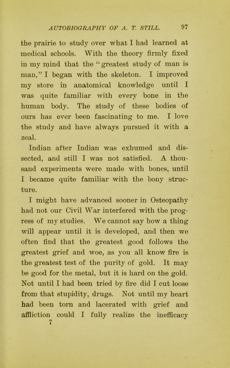 the prairie to study over what I had learned at medical schools. With the theory firmly fixed in my mind that the “ greatest study of man is man,” I began with the skeleton. I improved my store in anatomical knowledge until I was quite familiar with every bone in the human body. The study of these bodies of ours has ever been fascinating to me. I love the study and have always pursued it with a zeal. Indian after Indian was exhumed and dis- sected, and still I was not satisfied. A thou- sand experiments were made with bones, until I became quite familiar with the bony struc- ture. I might have advanced sooner in Osteopathy had not our Civil War interfered with the prog- ress of my studies. We cannot say how a thing will appear until it is developed, and then we often find that the greatest good follows the greatest grief and woe, as you all know fire is the greatest test of the purity of gold. It may be good for the metal, but it is hard on the gold. Not until I had been tried by fire did I cut loose from that stupidity, drugs. Not until my heart had been torn and lacerated with grief and affliction could I fully realize the inefficacy 7