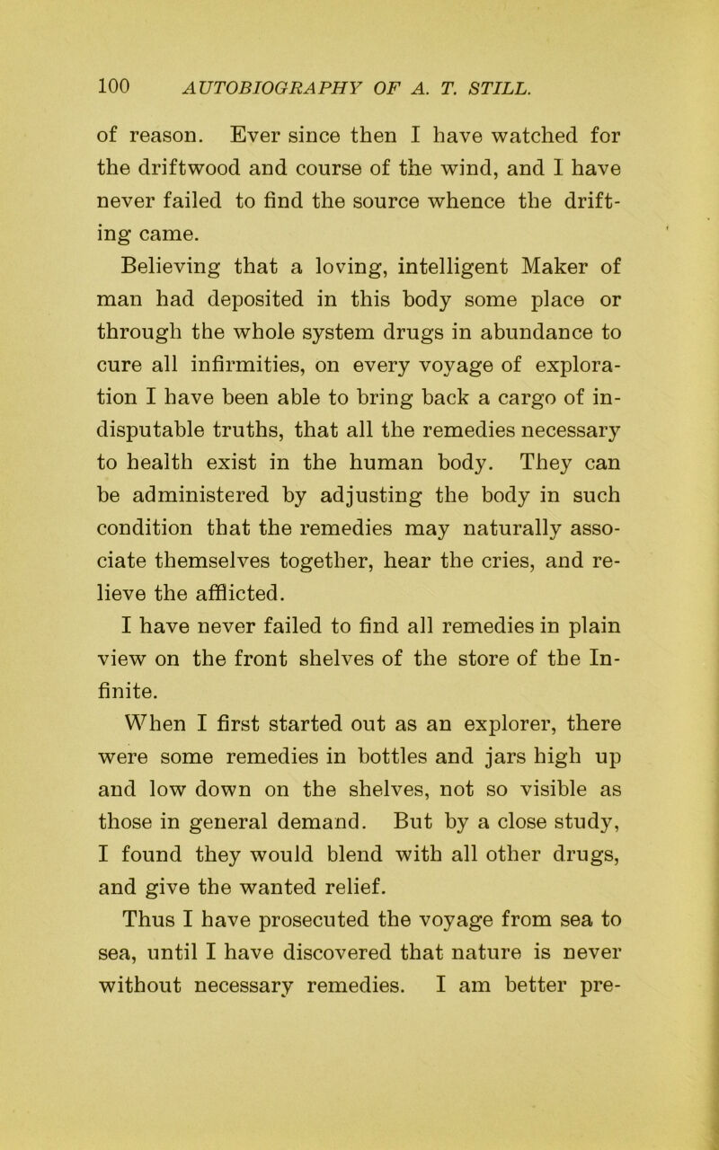 of reason. Ever since then I have watched for the driftwood and course of the wind, and I have never failed to find the source whence the drift- ing came. Believing that a loving, intelligent Maker of man had deposited in this body some place or through the whole system drugs in abundance to cure all infirmities, on every voyage of explora- tion I have been able to bring back a cargo of in- disputable truths, that all the remedies necessary to health exist in the human body. They can be administered by adjusting the body in such condition that the remedies may naturally asso- ciate themselves together, hear the cries, and re- lieve the afflicted. I have never failed to find all remedies in plain view on the front shelves of the store of the In- finite. When I first started out as an explorer, there were some remedies in bottles and jars high up and low down on the shelves, not so visible as those in general demand. But by a close study, I found they would blend with all other drugs, and give the wanted relief. Thus I have prosecuted the voyage from sea to sea, until I have discovered that nature is never without necessary remedies. I am better pre-