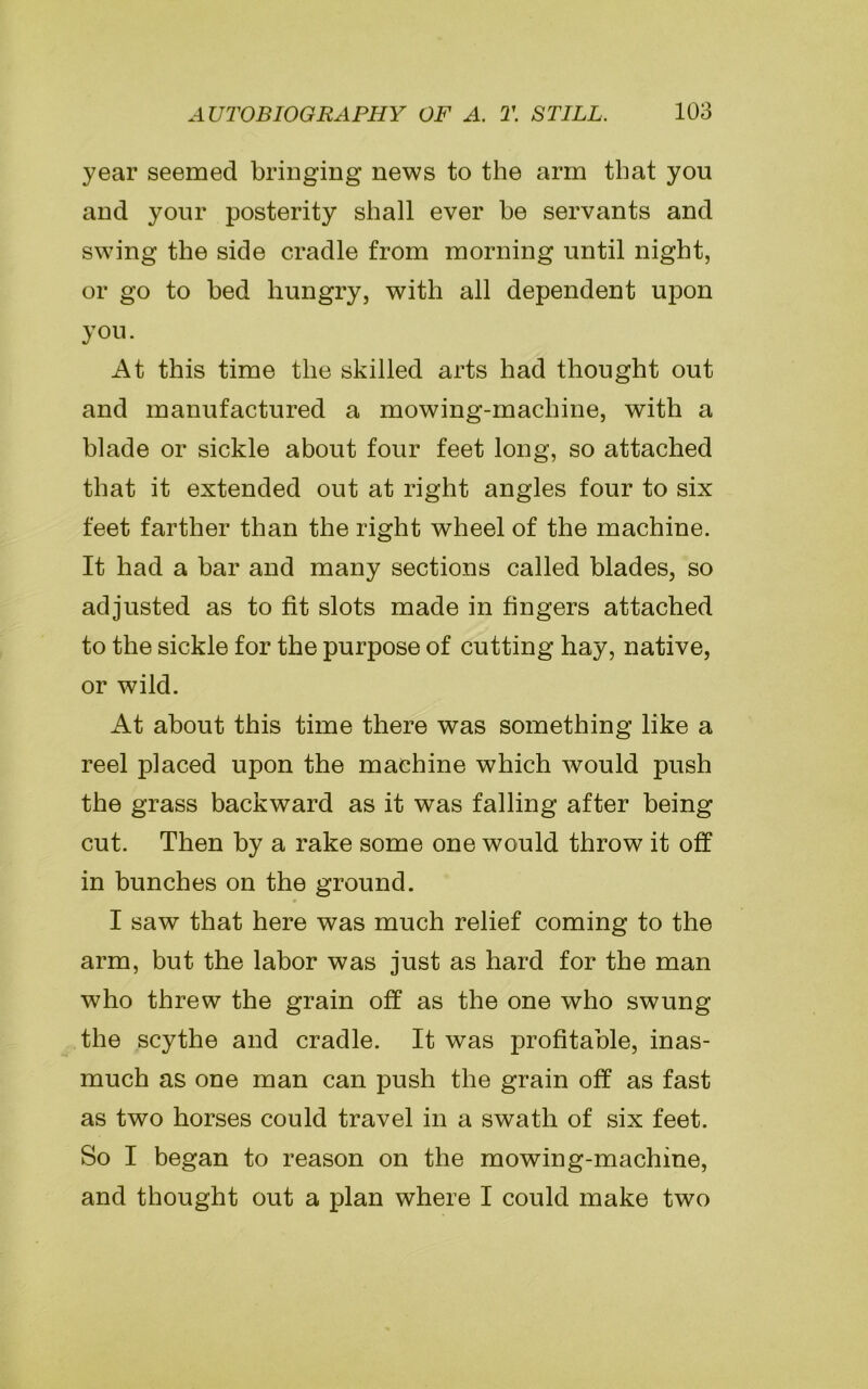 year seemed bringing news to the arm that you and your posterity shall ever he servants and swing the side cradle from morning until night, or go to bed hungry, with all dependent upon you. At this time the skilled arts had thought out and manufactured a mowing-machine, with a blade or sickle about four feet long, so attached that it extended out at right angles four to six feet farther than the right wheel of the machine. It had a bar and many sections called blades, so adjusted as to fit slots made in fingers attached to the sickle for the purpose of cutting hay, native, or wild. At about this time there was something like a reel placed upon the machine which would push the grass backward as it was falling after being cut. Then by a rake some one would throw it off in bunches on the ground. I saw that here was much relief coming to the arm, but the labor was just as hard for the man who threw the grain off as the one who swung the scythe and cradle. It was profitable, inas- much as one man can push the grain off as fast as two horses could travel in a swath of six feet. So I began to reason on the mowing-machine, and thought out a plan where I could make two