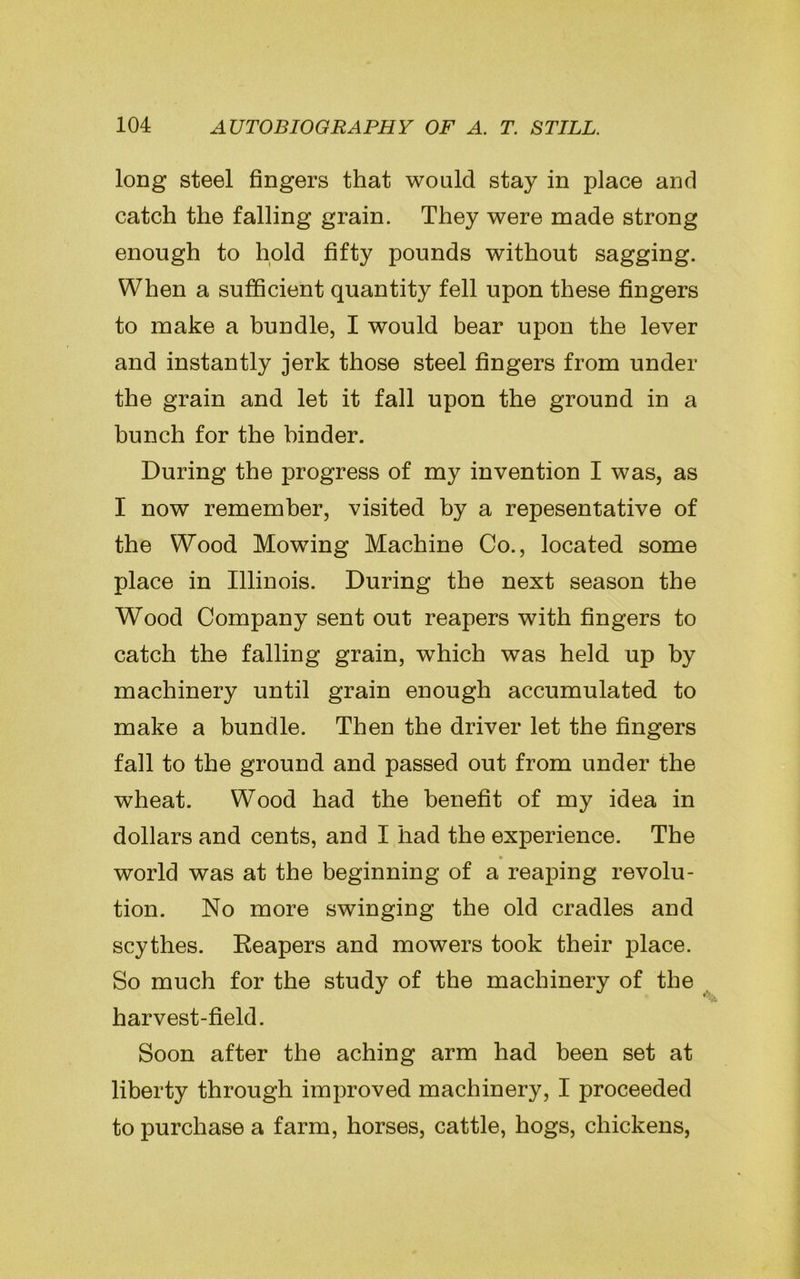 long steel fingers that would stay in place and catch the falling grain. They were made strong enough to hold fifty pounds without sagging. When a sufficient quantity fell upon these fingers to make a bundle, I would bear upon the lever and instantly jerk those steel fingers from under the grain and let it fall upon the ground in a hunch for the binder. During the progress of my invention I was, as I now remember, visited by a repesentative of the Wood Mowing Machine Co., located some place in Illinois. During the next season the Wood Company sent out reapers with fingers to catch the falling grain, which was held up by machinery until grain enough accumulated to make a bundle. Then the driver let the fingers fall to the ground and passed out from under the wheat. Wood had the benefit of my idea in dollars and cents, and I had the experience. The * world was at the beginning of a reaping revolu- tion. No more swinging the old cradles and scythes. Reapers and mowers took their place. So much for the study of the machinery of the harvest-field. Soon after the aching arm had been set at liberty through improved machinery, I proceeded to purchase a farm, horses, cattle, hogs, chickens,