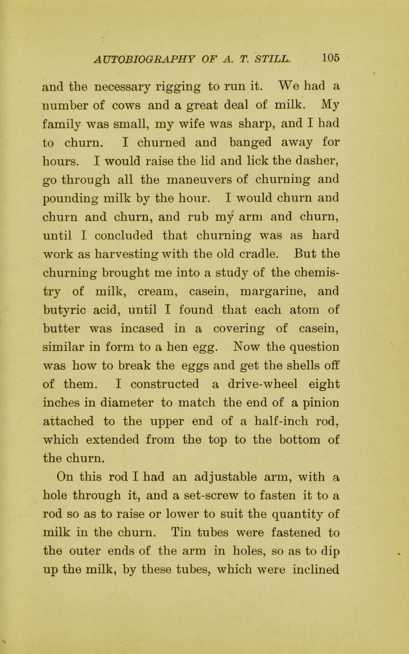 and the necessary rigging to run it. We had a number of cows and a great deal of milk. My family w7as small, my wife was sharp, and I had to churn. I churned and banged away for hours. I would raise the lid and lick the dasher, go through all the maneuvers of churning and pounding milk by the hour. I would churn and churn and churn, and rub my arm and churn, until I concluded that churning was as hard work as harvesting with the old cradle. But the churning brought me into a study of the chemis- try of milk, cream, casein, margarine, and butyric acid, until I found that each atom of butter was incased in a covering of casein, similar in form to a hen egg. Now the question was how to break the eggs and get the shells off of them. I constructed a drive-wheel eight inches in diameter to match the end of a pinion attached to the upper end of a half-inch rod, which extended from the top to the bottom of the churn. On this rod I had an adjustable arm, with a hole through it, and a set-screw to fasten it to a rod so as to raise or lower to suit the quantity of milk in the churn. Tin tubes were fastened to the outer ends of the arm in holes, so as to dip up the milk, by these tubes, which were inclined