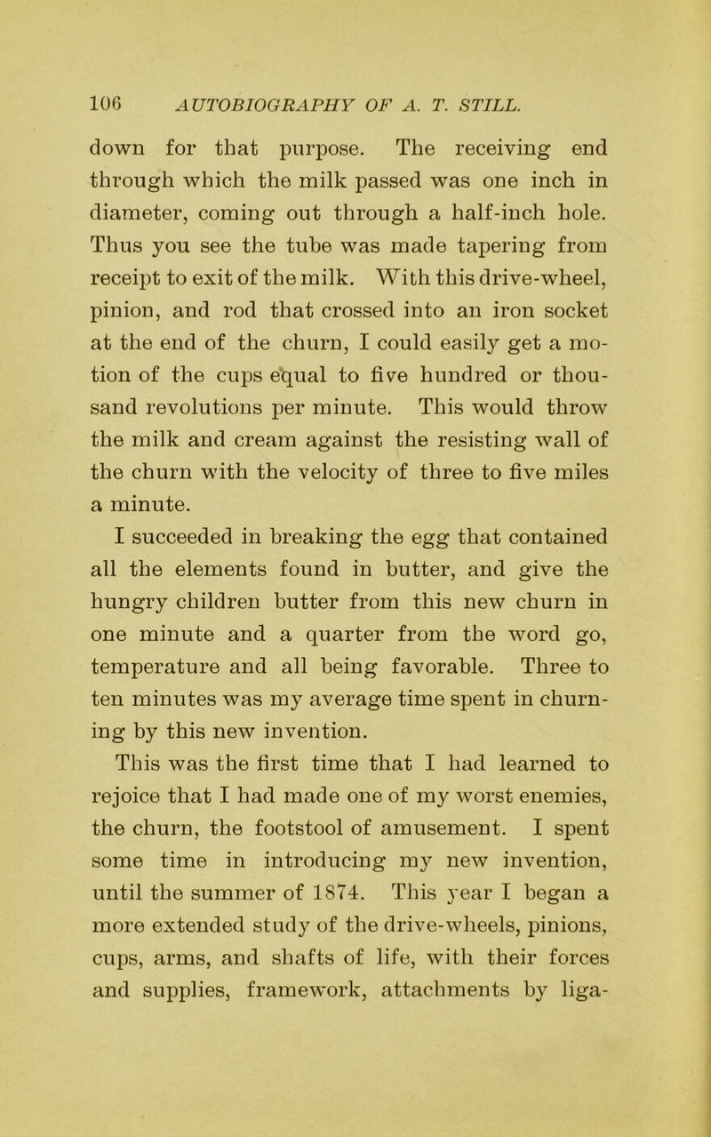 down for that purpose. The receiving end through which the milk passed was one inch in diameter, coming out through a half-inch hole. Thus you see the tube was made tapering from receipt to exit of the milk. With this drive-wheel, pinion, and rod that crossed into an iron socket at the end of the churn, I could easily get a mo- tion of the cups equal to five hundred or thou- sand revolutions per minute. This would throw the milk and cream against the resisting wall of the churn with the velocity of three to five miles a minute. I succeeded in breaking the egg that contained all the elements found in butter, and give the hungry children butter from this new churn in one minute and a quarter from the word go, temperature and all being favorable. Three to ten minutes was my average time spent in churn- ing by this new invention. This was the first time that I had learned to rejoice that I had made one of my worst enemies, the churn, the footstool of amusement. I spent some time in introducing my new invention, until the summer of 1874. This year I began a more extended study of the drive-wheels, pinions, cups, arms, and shafts of life, with their forces and supplies, framework, attachments by liga-