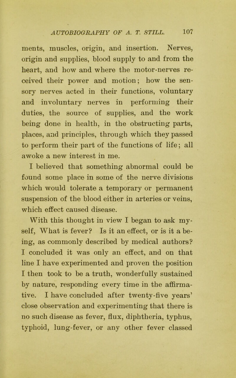 merits, muscles, origin, and insertion. Nerves, origin and supplies, blood supply to and from the heart, and how and where the motor-nerves re- ceived their power and motion; how the sen- sory nerves acted in their functions, voluntary and involuntary nerves in performing their duties, the source of supplies, and the work being done in health, in the obstructing parts, places, and principles, through which they passed to perform their part of the functions of life; all awoke a new interest in me. I believed that something abnormal could be found some place in some of the nerve divisions which would tolerate a temporary or permanent suspension of the blood either in arteries or veins, which effect caused disease. With this thought in view I began to ask my- self, What is fever? Is it an effect, or is it a be- ing, as commonly described by medical authors? I concluded it was only an effect, and on that line I have experimented and proven the position I then took to be a truth, wonderfully sustained by nature, responding every time in the affirma- tive. I have concluded after twenty-five years’ close observation and experimenting that there is no such disease as fever, flux, diphtheria, typhus, typhoid, lung-fever, or any other fever classed