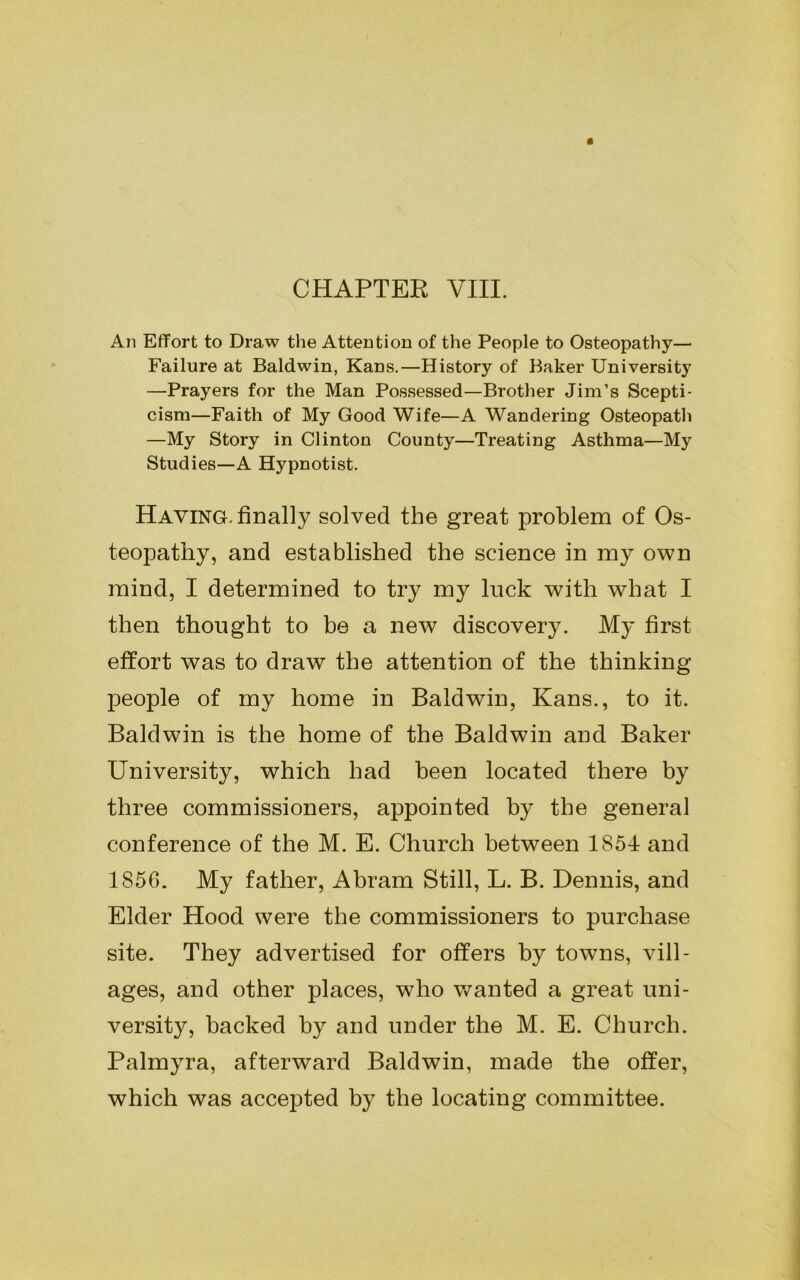 CHAPTER VIII. An Effort to Draw the Attention of the People to Osteopathy— Failure at Baldwin, Kans.—History of Baker University —Prayers for the Man Possessed—Brother Jim’s Scepti- cism—Faith of My Good Wife—A Wandering Osteopath —My Story in Clinton County—Treating Asthma—My Studies—A Hypnotist. Having, finally solved the great problem of Os- teopathy, and established the science in my own mind, I determined to try my luck with what I then thought to be a new discovery. My first effort was to draw the attention of the thinking people of my home in Baldwin, Kans., to it. Baldwin is the home of the Baldwin and Baker University, which had been located there by three commissioners, appointed by the general conference of the M. E. Church between 1854 and 1856. My father, Abram Still, L. B. Dennis, and Elder Hood were the commissioners to purchase site. They advertised for offers by towns, vill- ages, and other places, who wanted a great uni- versity, backed by and under the M. E. Church. Palmyra, afterward Baldwin, made the offer, which was accepted by the locating committee.