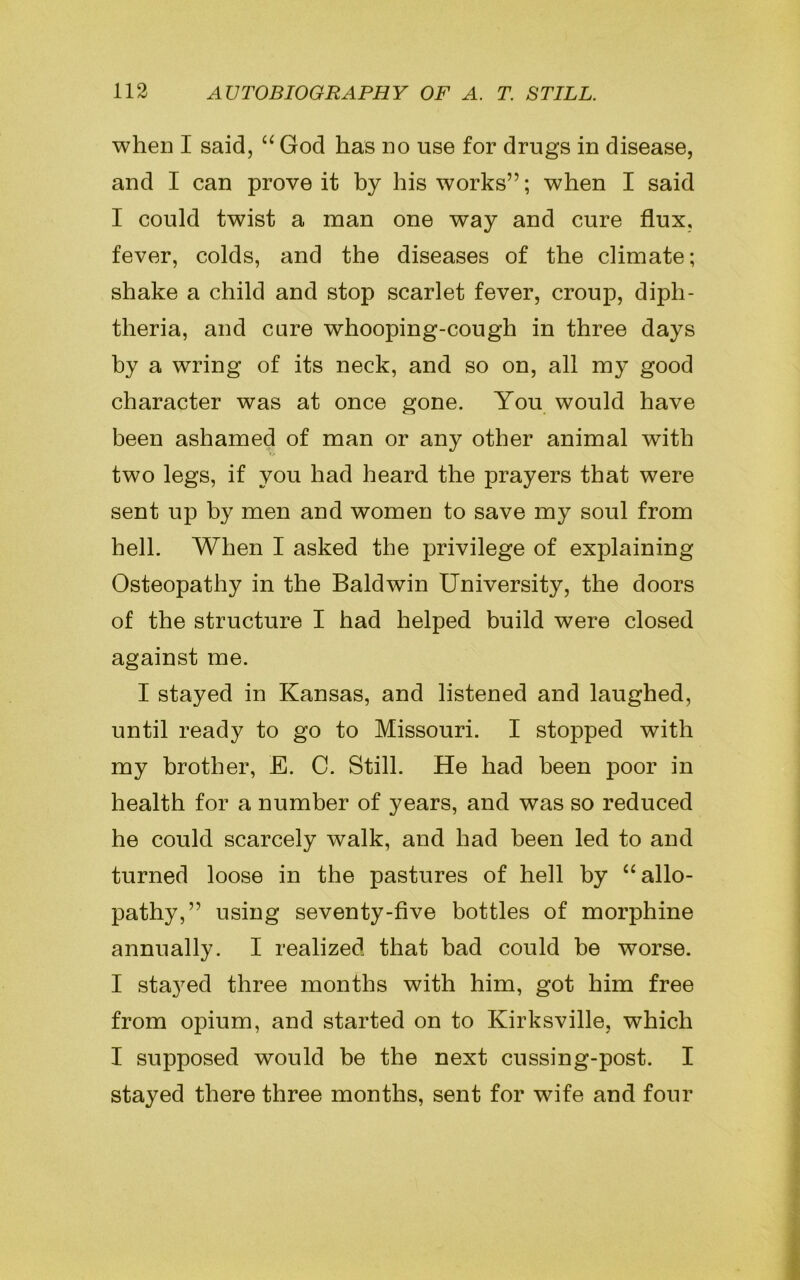 when I said, “ God has no use for drugs in disease, and I can prove it by his works”; when I said I could twist a man one way and cure flux, fever, colds, and the diseases of the climate; shake a child and stop scarlet fever, croup, diph- theria, and care whooping-cough in three days by a wring of its neck, and so on, all my good character was at once gone. You would have been ashamed of man or any other animal with two legs, if you had heard the prayers that were sent up by men and women to save my soul from hell. When I asked the privilege of explaining Osteopathy in the Baldwin University, the doors of the structure I had helped build were closed against me. I stayed in Kansas, and listened and laughed, until ready to go to Missouri. I stopped with my brother, E. C. Still. He had been poor in health for a number of years, and was so reduced he could scarcely walk, and had been led to and turned loose in the pastures of hell by “ allo- pathy,” using seventy-five bottles of morphine annually. I realized that bad could be worse. I stayed three months with him, got him free from opium, and started on to Kirksville, which I supposed would be the next cussing-post. I stayed there three months, sent for wife and four