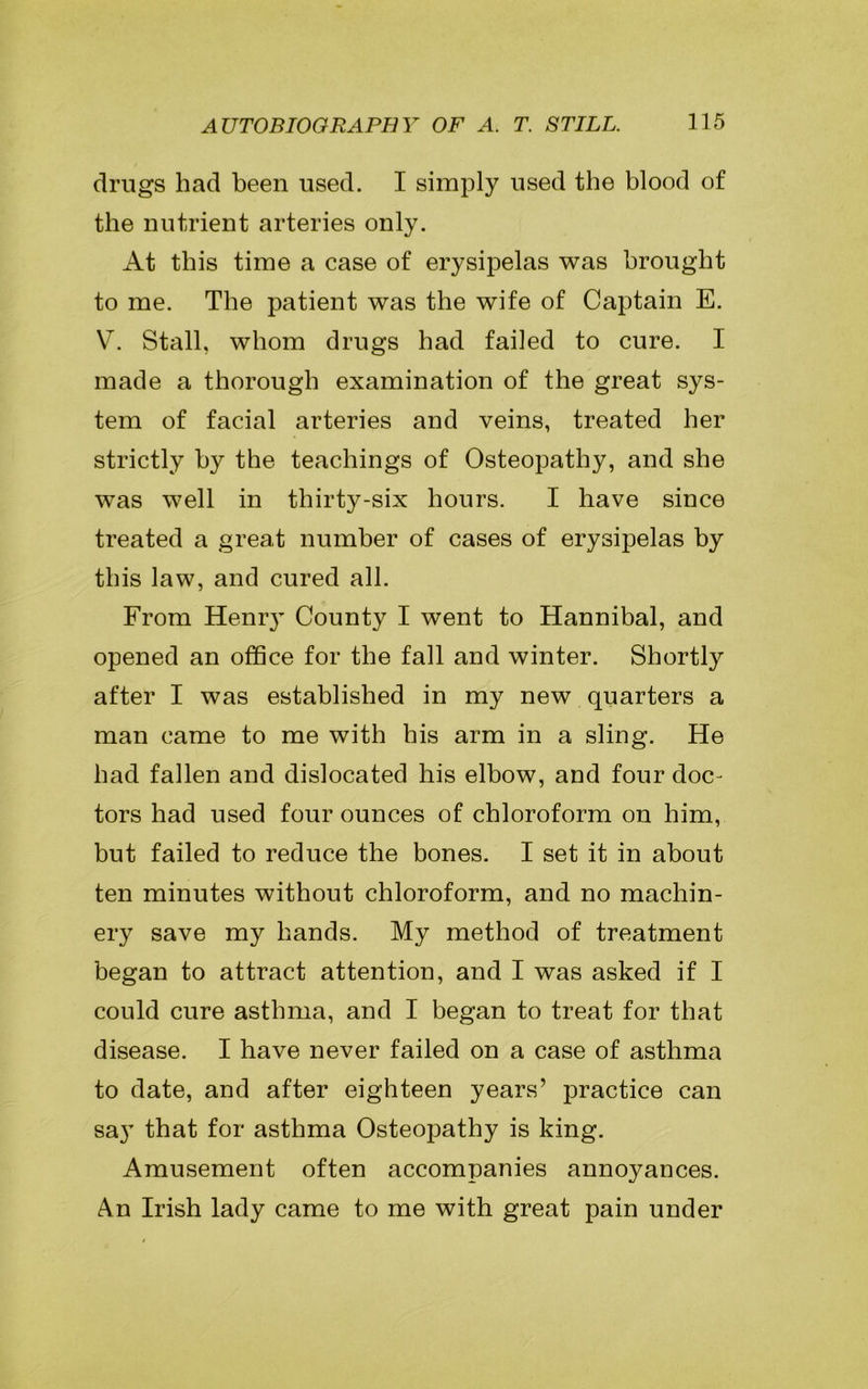 drugs had been used. I simply used the blood of the nutrient arteries only. At this time a case of erysipelas was brought to me. The patient was the wife of Captain E. V. Stall, whom drugs had failed to cure. I made a thorough examination of the great sys- tem of facial arteries and veins, treated her strictly by the teachings of Osteopathy, and she was well in thirty-six hours. I have since treated a great number of cases of erysipelas by this law, and cured all. From Hemy County I went to Hannibal, and opened an office for the fall and winter. Shortly after I was established in my new quarters a man came to me with his arm in a sling. He had fallen and dislocated his elbow, and four doc- tors had used four ounces of chloroform on him, but failed to reduce the bones. I set it in about ten minutes without chloroform, and no machin- ery save my hands. My method of treatment began to attract attention, and I was asked if I could cure asthma, and I began to treat for that disease. I have never failed on a case of asthma to date, and after eighteen years’ practice can say that for asthma Osteopathy is king. Amusement often accompanies annoyances. An Irish lady came to me with great pain under