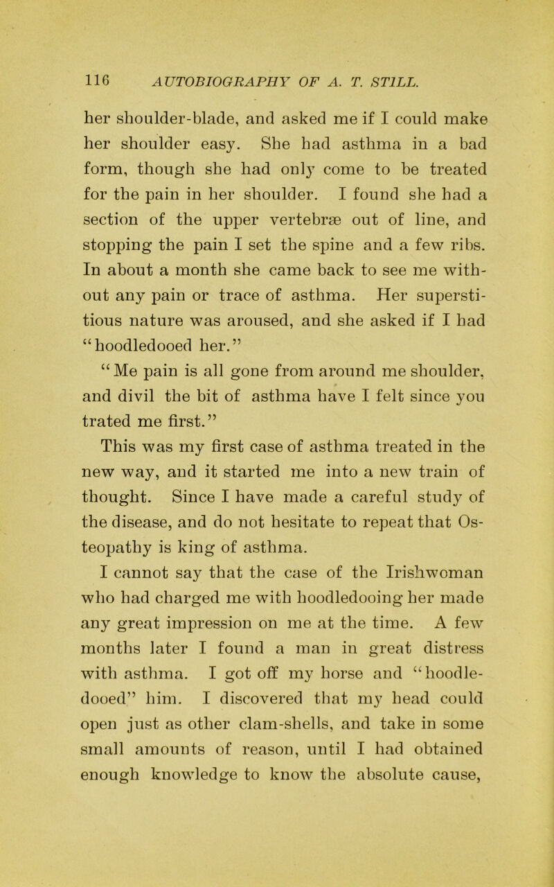 her shoulder-blade, and asked me if I could make her shoulder easy. She had asthma in a bad form, though she had only come to be treated for the pain in her shoulder. I found she had a section of the upper vertebrae out of line, and stopping the pain I set the spine and a few ribs. In about a month she came back to see me with- out any pain or trace of asthma. Her supersti- tious nature was aroused, and she asked if I had “hoodledooed her.” “Me pain is all gone from around me shoulder, and divil the bit of asthma have I felt since you trated me first.” This was my first case of asthma treated in the new way, and it started me into a new train of thought. Since I have made a careful study of the disease, and do not hesitate to repeat that Os- teopathy is king of asthma. I cannot say that the case of the Irishwoman who had charged me with hoodledooing her made any great impression on me at the time. A few months later I found a man in great distress with asthma. I got off my horse and “hoodle- dooed” him. I discovered that my head could open just as other clam-shells, and take in some small amounts of reason, until I had obtained enough knowledge to know the absolute cause,