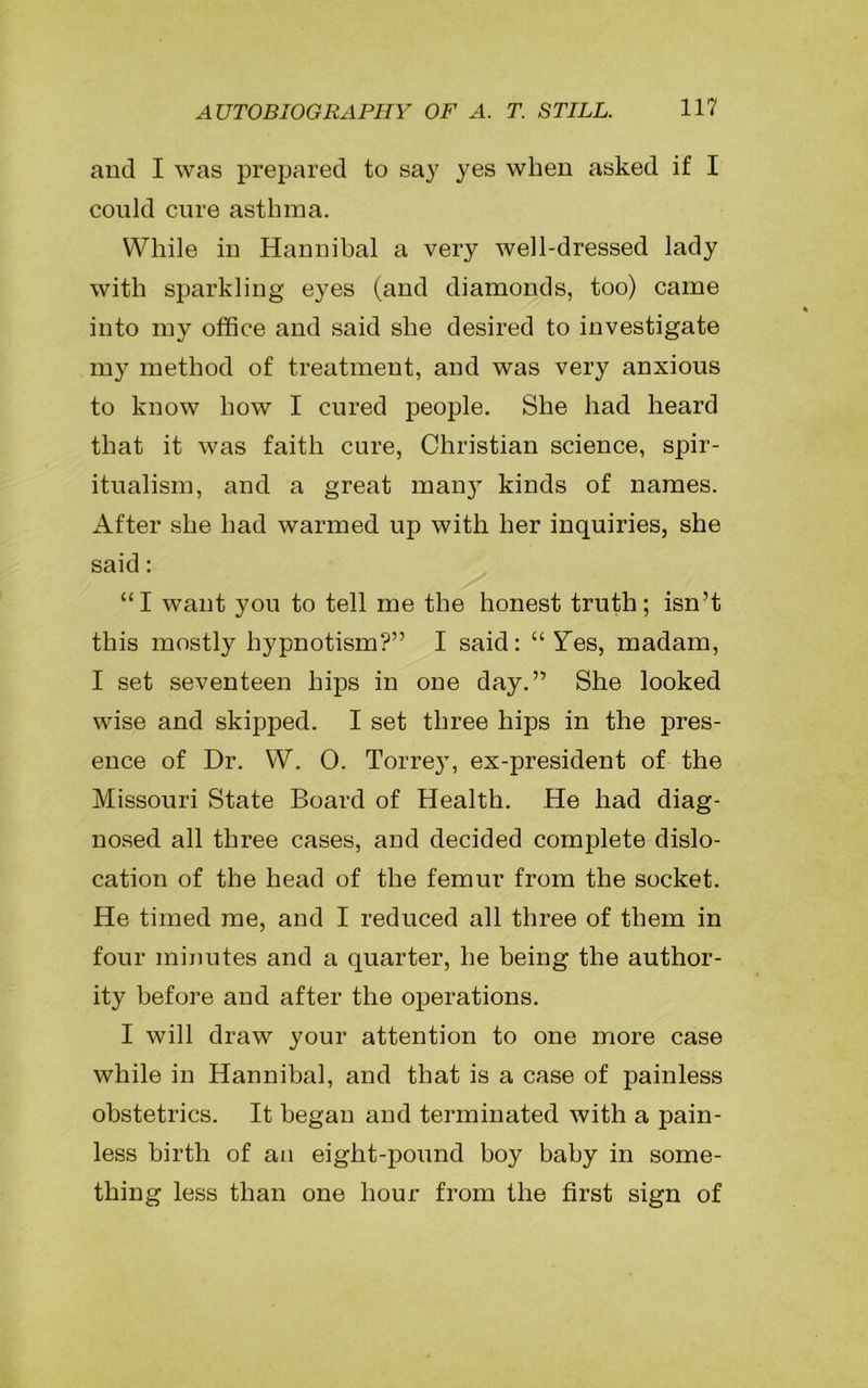 and I was prepared to say yes when asked if I could cure asthma. While in Hannibal a very well-dressed lady with sparkling eyes (and diamonds, too) came into my office and said she desired to investigate my method of treatment, and was very anxious to know how I cured people. She had heard that it was faith cure, Christian science, spir- itualism, and a great many kinds of names. After she had warmed up with her inquiries, she said: “I want you to tell me the honest truth; isn’t this mostly hypnotism?” I said: “Yes, madam, I set seventeen hips in one day.” She looked wise and skipped. I set three hips in the pres- ence of Dr. W. 0. Torre}T, ex-president of the Missouri State Board of Health. He had diag- nosed all three cases, and decided complete dislo- cation of the head of the femur from the socket. He timed me, and I reduced all three of them in four minutes and a quarter, he being the author- ity before and after the operations. I will draw your attention to one more case while in Hannibal, and that is a case of painless obstetrics. It began and terminated with a pain- less birth of an eight-pound boy baby in some- thing less than one hour from the first sign of