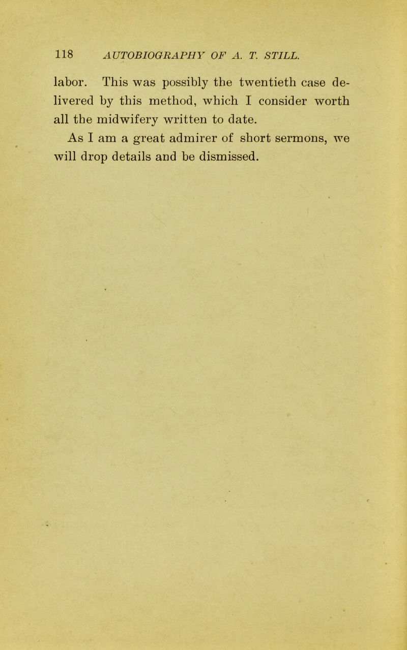 labor. This was possibly the twentieth case de- livered by this method, which I consider worth all the midwifery written to date. As I am a great admirer of short sermons, we will drop details and be dismissed.