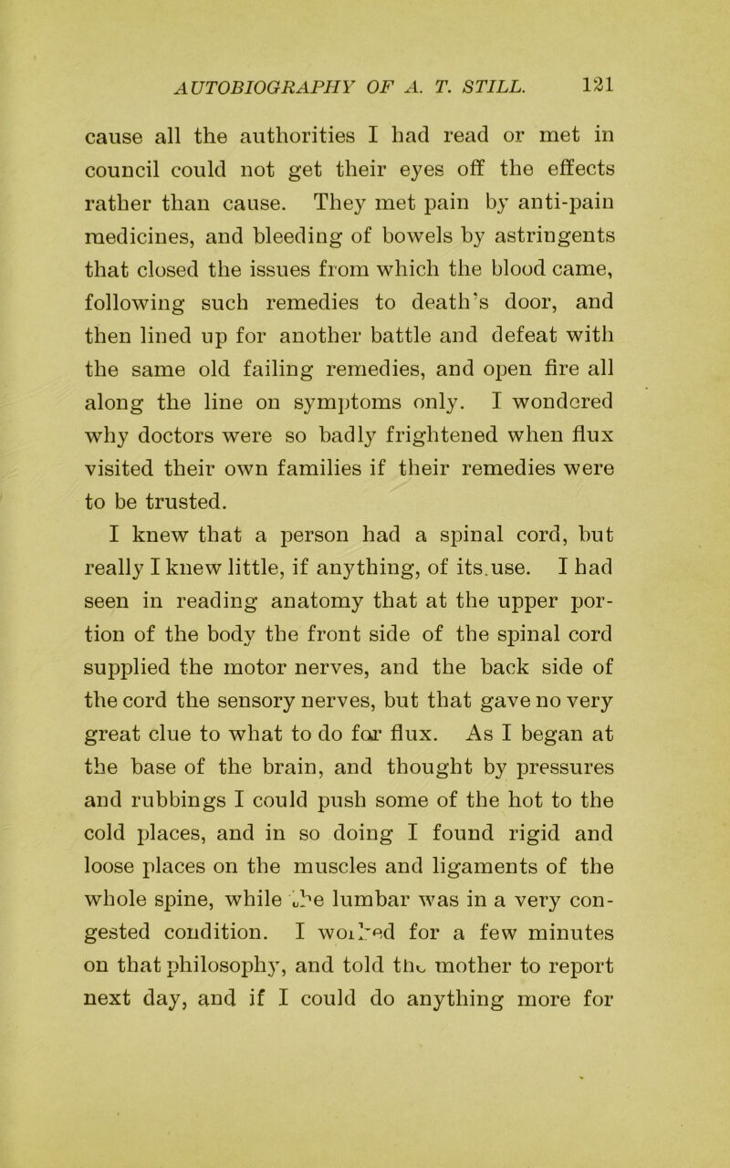 cause all the authorities I had read or met in council could not get their eyes off the effects rather than cause. They met pain by anti-pain medicines, and bleeding of bowels by astringents that closed the issues from which the blood came, following such remedies to death's door, and then lined up for another battle and defeat with the same old failing remedies, and open fire all along the line on symptoms only. I wondered why doctors were so badly frightened when flux visited their own families if their remedies were to be trusted. I knew that a person had a spinal cord, hut really I knew little, if anything, of its.use. I had seen in reading anatomy that at the upper por- tion of the body the front side of the spinal cord supplied the motor nerves, and the back side of the cord the sensory nerves, but that gave no very great clue to what to do far flux. As I began at the base of the brain, and thought by pressures and rubbings I could push some of the hot to the cold places, and in so doing I found rigid and loose places on the muscles and ligaments of the whole spine, while kbe lumbar was in a very con- gested condition. I woiked for a few minutes on that philosophy, and told tn^ mother to report next day, and if I could do anything more for