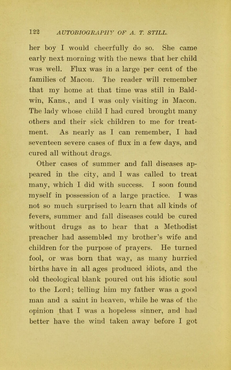 her boy I would cheerfully do so. She came early next morning with the news that her child was well. Flux was in a large per cent of the families of Macon. The reader will remember that my home at that time was still in Bald- win, Kans., and I was only visiting in Macon. The lady whose child I had cured brought many others and their sick children to me for treat- ment. As nearly as I can remember, I had seventeen severe cases of flux in a few days, and cured all without drugs. Other cases of summer and fall diseases ap- peared in the city, and I was called to treat many, which I did with success. I soon found myself in possession of a large practice. I was not so much surprised to learn that all kinds of fevers, summer and fall diseases could he cured without drugs as to hear that a Methodist preacher had assembled my brother’s wife and children for the purpose of prayers. He turned fool, or was born that way, as many hurried births have in all ages produced idiots, and the old theological blank poured out his idiotic soul to the Lord; telling him my father was a good man and a saint in heaven, while he was of the opinion that I was a hopeless sinner, and had better have the wind taken away before I got