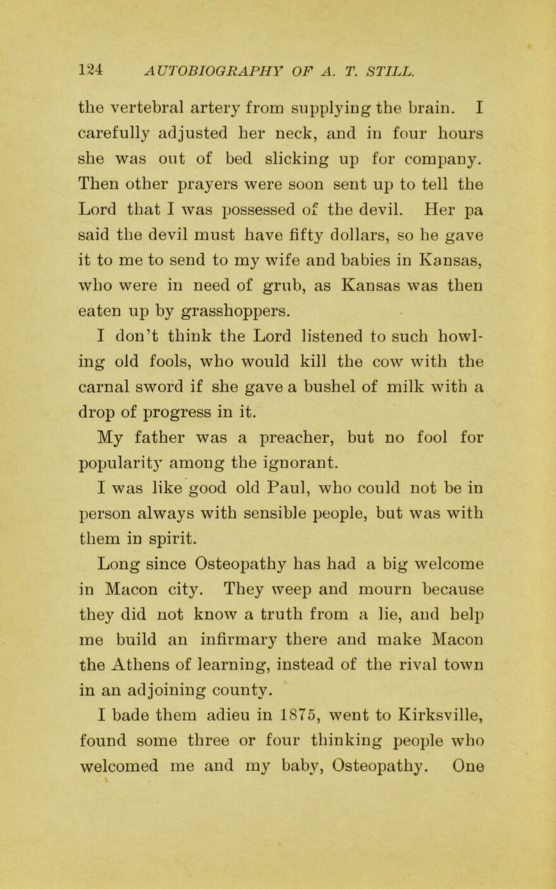 the vertebral artery from supplying the brain. I carefully adjusted her neck, and in four hours she was out of bed slicking up for company. Then other prayers were soon sent up to tell the Lord that I was possessed of the devil. Her pa said the devil must have fifty dollars, so he gave it to me to send to my wife and babies in Kansas, who were in need of grub, as Kansas was then eaten up by grasshoppers. I don’t think the Lord listened to such howl- ing old fools, who would kill the cow with the carnal sword if she gave a bushel of milk with a drop of progress in it. My father was a preacher, but no fool for popularity among the ignorant. I was like good old Paul, who could not be in person always with sensible people, but was with them in spirit. Long since Osteopathy has had a big welcome in Macon city. They weep and mourn because they did not know a truth from a lie, and help me build an infirmary there and make Macon the Athens of learning, instead of the rival town in an adjoining county. I bade them adieu in 1875, went to Kirksville, found some three or four thinking people who welcomed me and my baby, Osteopathy. One