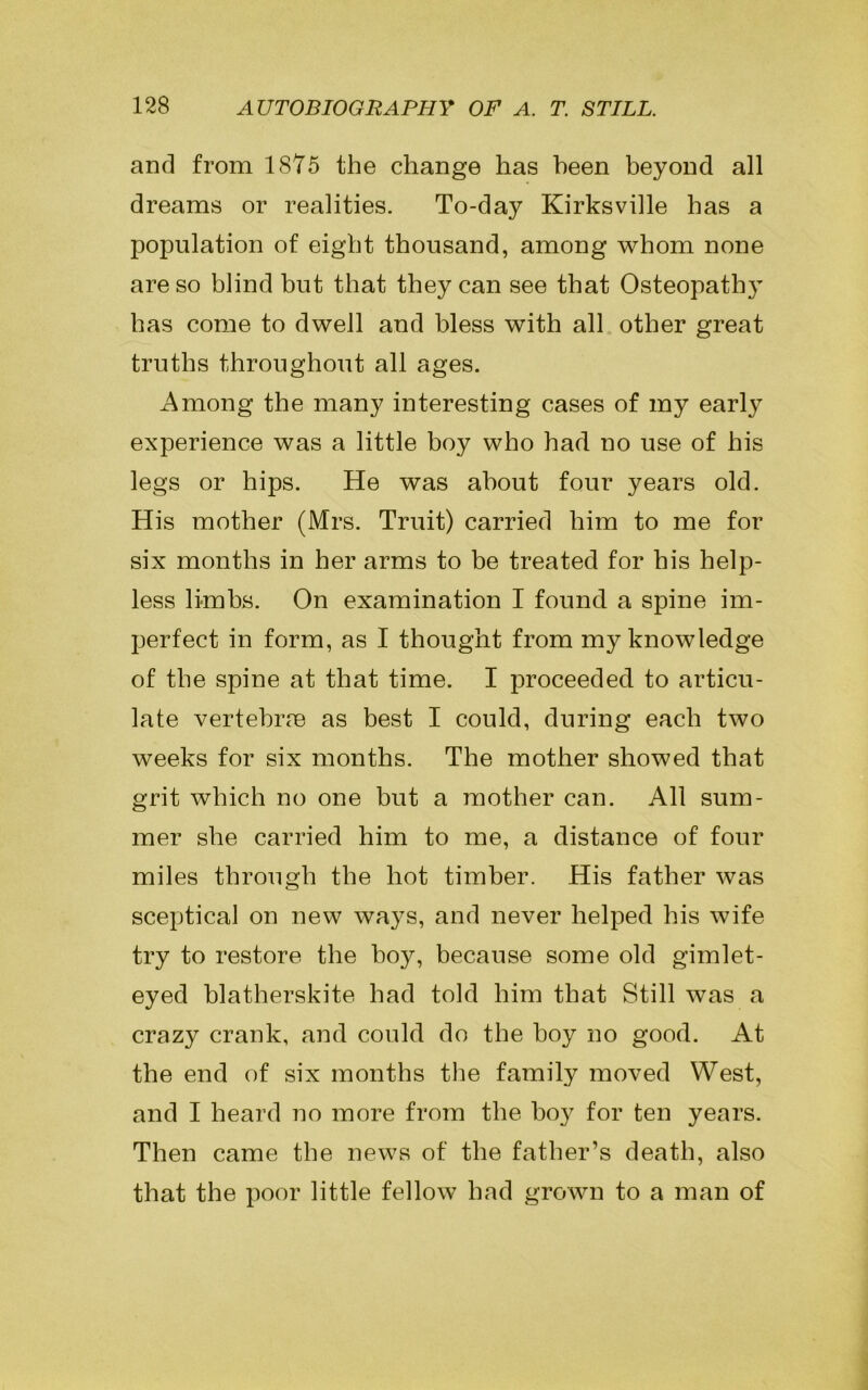 and from 1875 the change has been beyond all dreams or realities. To-day Kirksville has a population of eight thousand, among whom none are so blind but that they can see that Osteopathy has come to dwell and bless with all other great truths throughout all ages. Among the many interesting cases of my early experience was a little boy who had no use of his legs or hips. He was about four years old. His mother (Mrs. Truit) carried him to me for six months in her arms to be treated for his help- less limbs. On examination I found a spine im- perfect in form, as I thought from my knowledge of the spine at that time. I proceeded to articu- late vertebrre as best I could, during each two weeks for six months. The mother showed that grit which no one but a mother can. All sum- mer she carried him to me, a distance of four miles through the hot timber. His father was sceptical on new ways, and never helped his wife try to restore the boy, because some old gimlet- eyed blatherskite had told him that Still was a crazy crank, and could do the hoy no good. At the end of six months the family moved West, and I heard no more from the hoy for ten years. Then came the news of the father’s death, also that the poor little fellow had grown to a man of