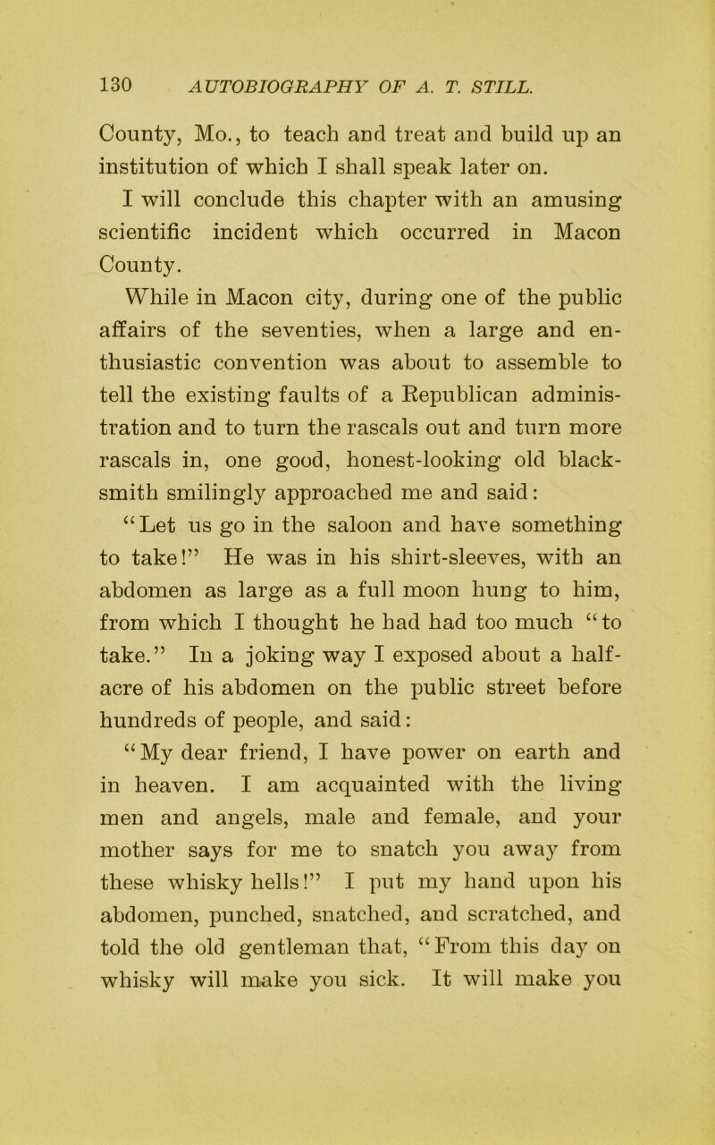 County, Mo., to teach and treat and build up an institution of which I shall speak later on. I will conclude this chapter with an amusing scientific incident which occurred in Macon County. While in Macon city, during one of the public affairs of the seventies, when a large and en- thusiastic convention was about to assemble to tell the existing faults of a Republican adminis- tration and to turn the rascals out and turn more rascals in, one good, honest-looking old black- smith smilingly approached me and said: “Let us go in the saloon and have something to take!” He was in his shirt-sleeves, with an abdomen as large as a full moon hung to him, from which I thought he had had too much “ to take.” In a joking way I exposed about a half- acre of his abdomen on the public street before hundreds of people, and said: “My dear friend, I have power on earth and in heaven. I am acquainted with the living men and angels, male and female, and your mother says for me to snatch you away from these whisky hells!” I put my hand upon his abdomen, punched, snatched, and scratched, and told the old gentleman that, “From this day on whisky will make you sick. It will make you