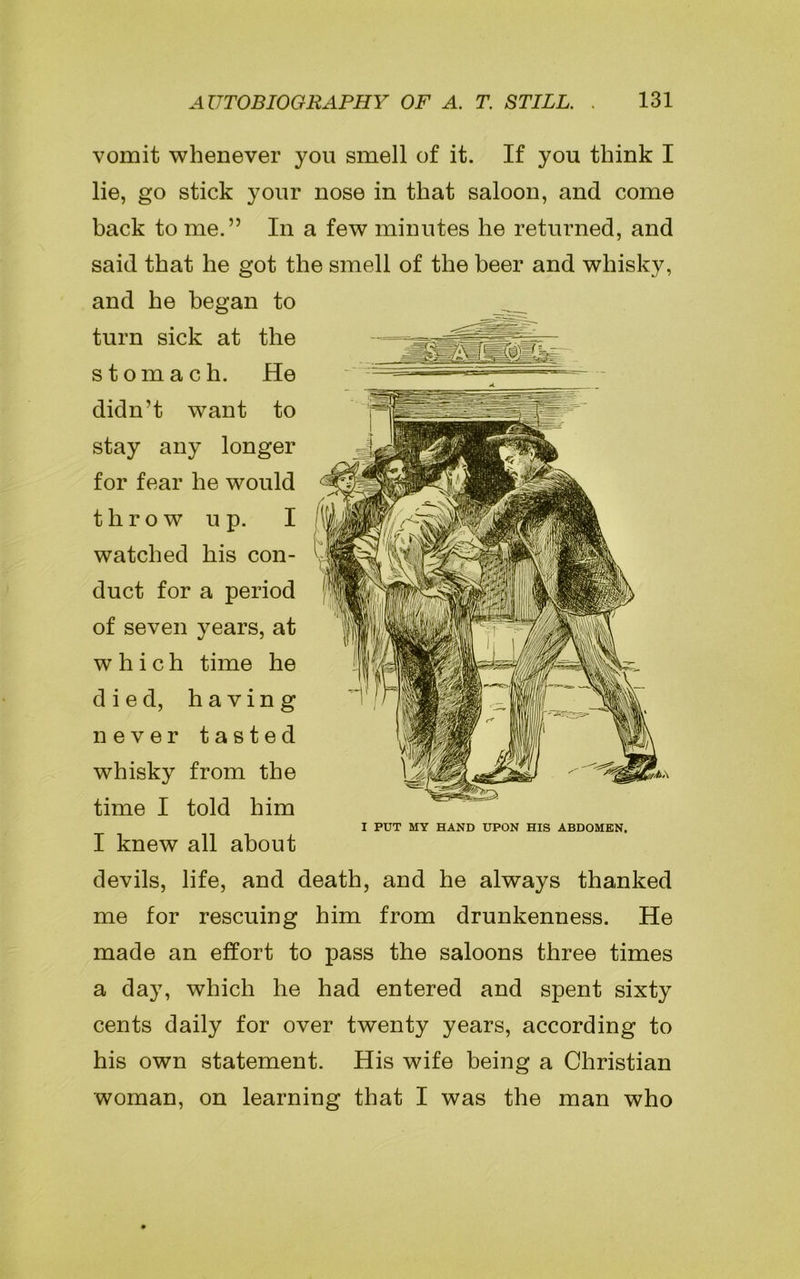 vomit whenever you smell of it. If you think I lie, go stick your nose in that saloon, and come back to me.” In a few minutes he returned, and said that he got the smell of the beer and whisky, and he began to turn sick at the stomach. He didn’t want to stay any longer for fear he would throw up. I watched his con- duct for a period of seven years, at which time he died, having never tasted whisky from the time I told him I knew all about devils, life, and death, and he always thanked me for rescuing him from drunkenness. He made an effort to pass the saloons three times a day, which he had entered and spent sixty cents daily for over twenty years, according to his own statement. His wife being a Christian woman, on learning that I was the man who I PUT MY HAND UPON HIS ABDOMEN.