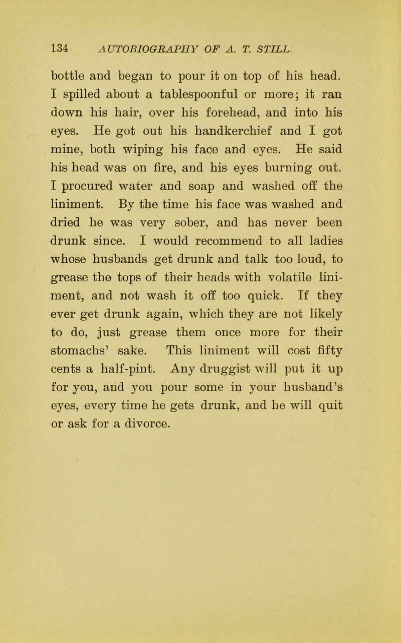 bottle and began to pour it on top of his head. I spilled about a tablespoonful or more; it ran down his hair, over his forehead, and into his eyes. He got out his handkerchief and I got mine, both wiping his face and eyes. He said his head was on fire, and his eyes burning out. I procured water and soap and washed off the liniment. By the time his face was washed and dried he was very sober, and has never been drunk since. I would recommend to all ladies whose husbands get drunk and talk too loud, to grease the tops of their heads with volatile lini- ment, and not wash it off too quick. If they ever get drunk again, which they are not likely to do, just grease them once more for their stomachs’ sake. This liniment will cost fifty cents a half-pint. Any druggist will put it up for you, and you pour some in your husband’s eyes, every time he gets drunk, and he will quit or ask for a divorce.