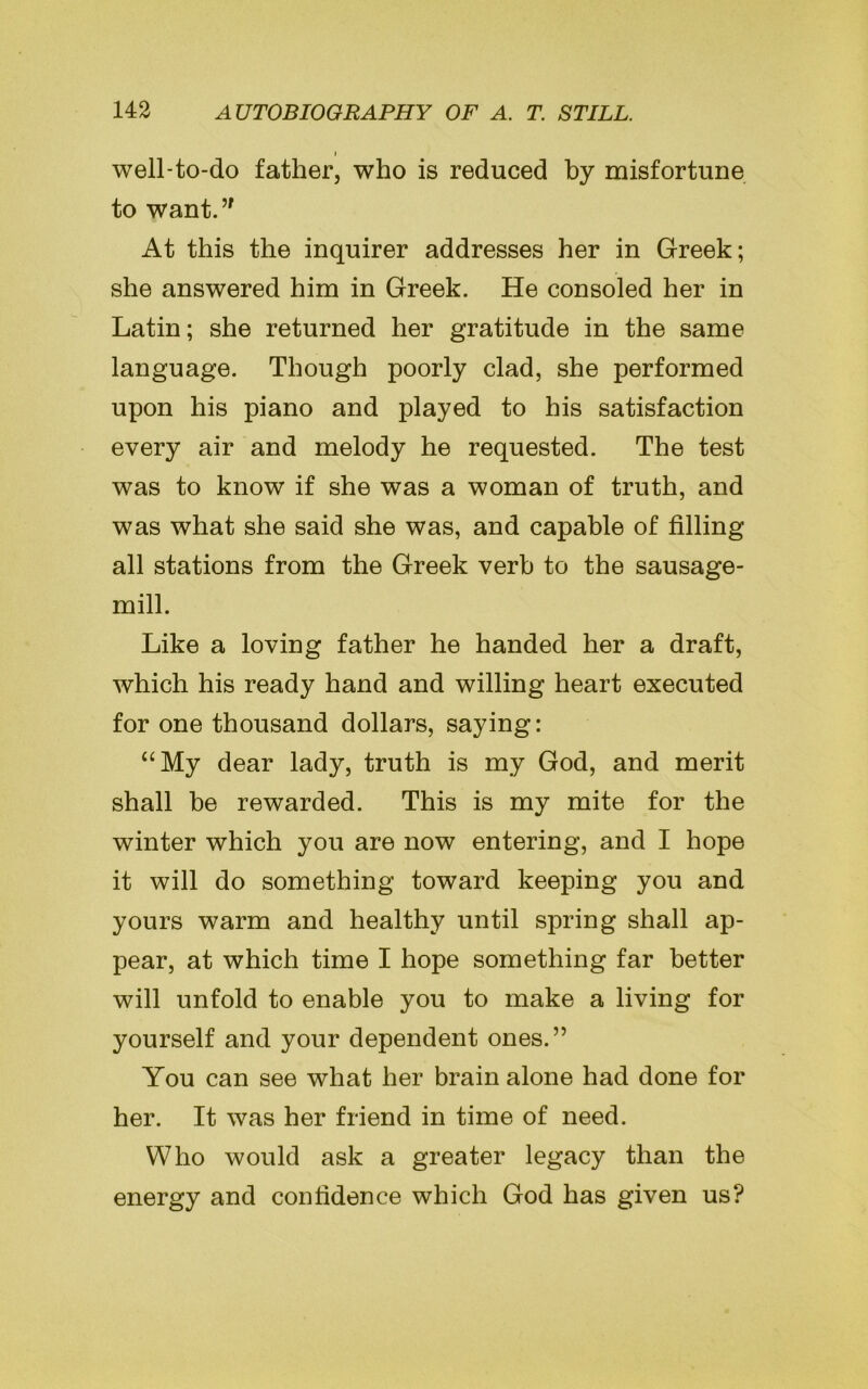 i well-to-do father, who is reduced by misfortune to want.” At this the inquirer addresses her in Greek; she answered him in Greek. He consoled her in Latin; she returned her gratitude in the same language. Though poorly clad, she performed upon his piano and played to his satisfaction every air and melody he requested. The test was to know if she was a woman of truth, and was what she said she was, and capable of filling all stations from the Greek verb to the sausage- mill. Like a loving father he handed her a draft, which his ready hand and willing heart executed for one thousand dollars, saying: “My dear lady, truth is my God, and merit shall be rewarded. This is my mite for the winter which you are now entering, and I hope it will do something toward keeping you and yours warm and healthy until spring shall ap- pear, at which time I hope something far better will unfold to enable you to make a living for yourself and your dependent ones.” You can see what her brain alone had done for her. It was her friend in time of need. Who would ask a greater legacy than the energy and confidence which God has given us?