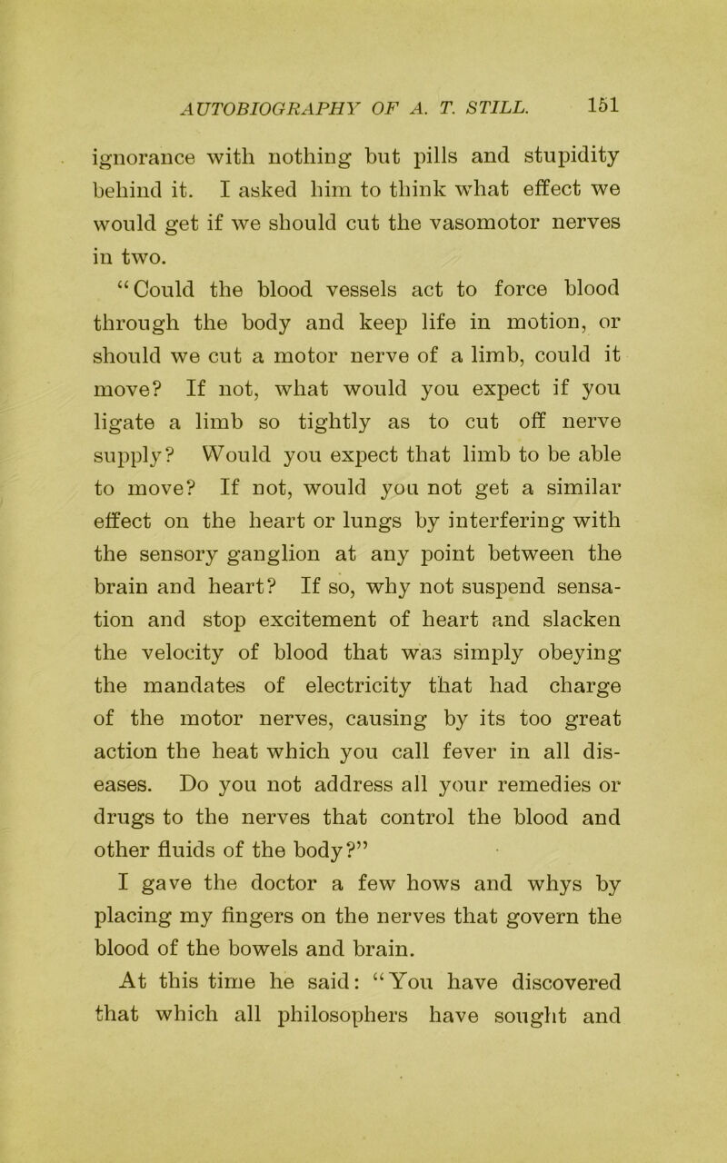 ignorance with nothing but pills and stupidity behind it. I asked him to think what effect we would get if we should cut the vasomotor nerves in two. “Could the blood vessels act to force blood through the body and keep life in motion, or should we cut a motor nerve of a limb, could it move? If not, what would you expect if you ligate a limb so tightly as to cut off nerve supply? Would you expect that limb to be able to move? If not, would you not get a similar effect on the heart or lungs by interfering with the sensory ganglion at any point between the brain and heart? If so, why not suspend sensa- tion and stop excitement of heart and slacken the velocity of blood that was simply obeying the mandates of electricity that had charge of the motor nerves, causing by its too great action the heat which you call fever in all dis- eases. Do you not address all your remedies or drugs to the nerves that control the blood and other fluids of the body?” I gave the doctor a few hows and whys by placing my fingers on the nerves that govern the blood of the bowels and brain. At this time he said: “You have discovered that which all philosophers have sought and