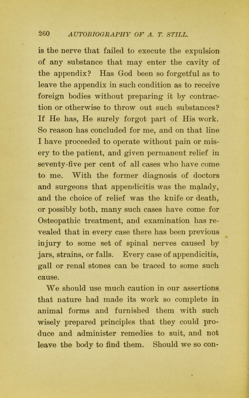 is the nerve that failed to execute the expulsion of any substance that may enter the cavity of the appendix? Has God been so forgetful as to leave the appendix in such condition as to receive foreign bodies without preparing it by contrac- tion or otherwise to throw out such substances? If He has, He surely forgot part of His work. So reason has concluded for me, and on that line I have proceeded to operate without pain or mis- ery to the patient, and given permanent relief in seventy-five per cent of all cases who have come to me. With the former diagnosis of doctors and surgeons that appendicitis was the malady, and the choice of relief was the knife or death, or possibly both, many such cases have come for Osteopathic treatment, and examination has re- vealed that in every case there has been previous injury to some set of spinal nerves caused by jars, strains, or falls. Every case of appendicitis, gall or renal stones can be traced to some such cause. We should use much caution in our assertions that nature had made its work so complete in animal forms and furnished them with such wisely prepared principles that they could pro- duce and administer remedies to suit, and not leave the body to find them. Should we so con-