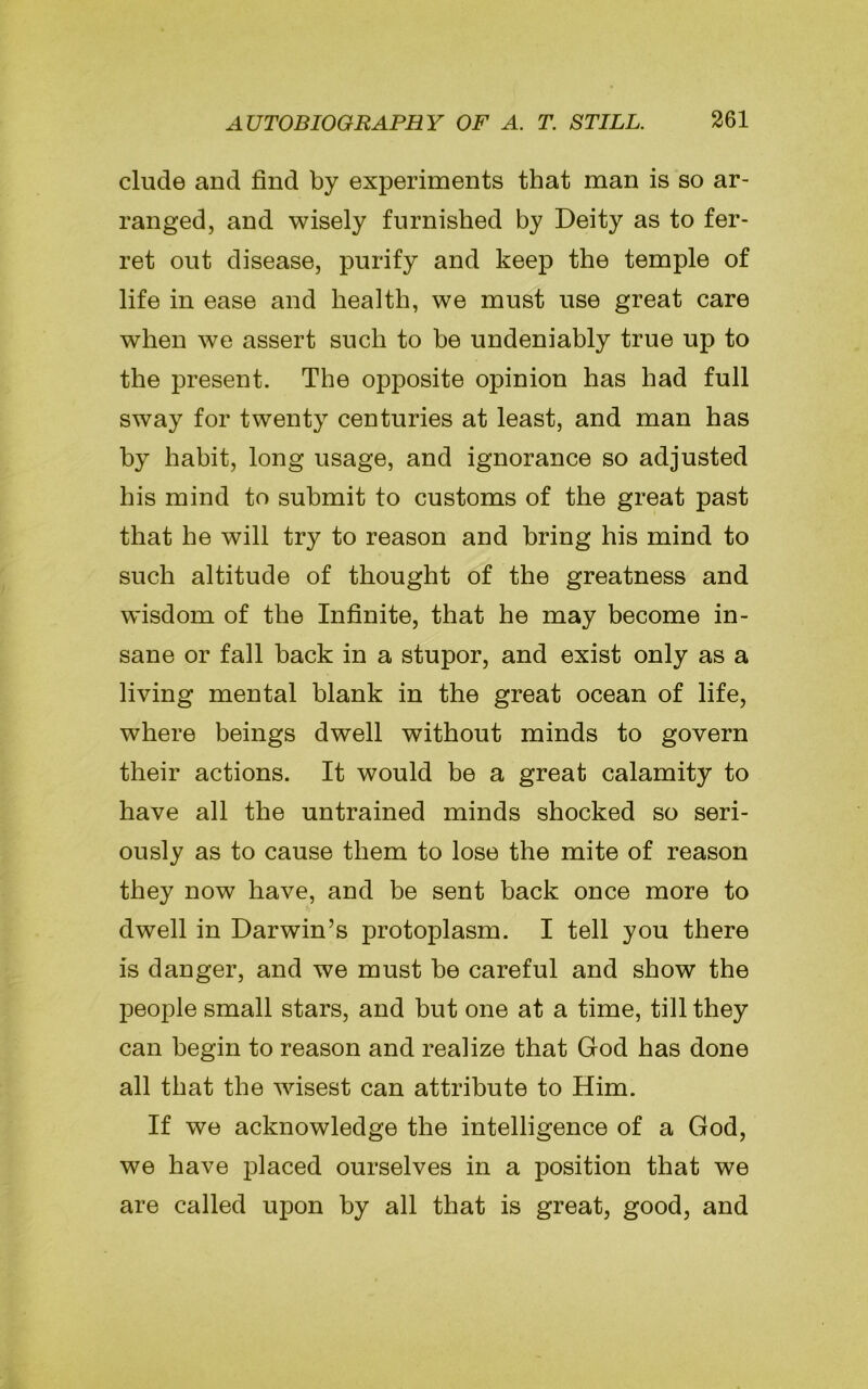 elude and find by experiments that man is so ar- ranged, and wisely furnished by Deity as to fer- ret out disease, purify and keep the temple of life in ease and health, we must use great care when we assert such to be undeniably true up to the present. The opposite opinion has had full sway for twenty centuries at least, and man has by habit, long usage, and ignorance so adjusted his mind to submit to customs of the great past that he will try to reason and bring his mind to such altitude of thought of the greatness and wisdom of the Infinite, that he may become in- sane or fall back in a stupor, and exist only as a living mental blank in the great ocean of life, where beings dwell without minds to govern their actions. It would be a great calamity to have all the untrained minds shocked so seri- ously as to cause them to lose the mite of reason they now have, and be sent back once more to dwell in Darwin’s protoplasm. I tell you there is danger, and we must be careful and show the people small stars, and but one at a time, till they can begin to reason and realize that God has done all that the wisest can attribute to Him. If we acknowledge the intelligence of a God, we have placed ourselves in a position that we are called upon by all that is great, good, and