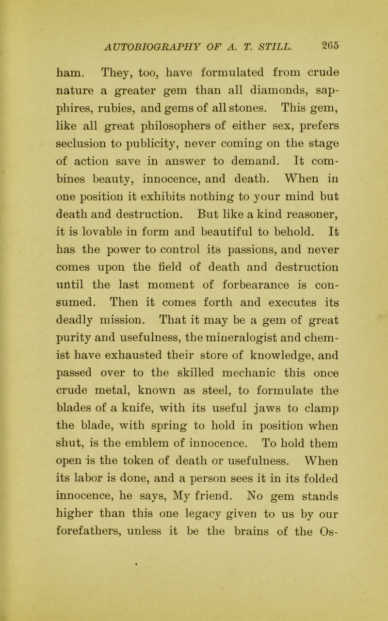 ham. They, too, have formulated from crude nature a greater gem than all diamonds, sap- phires, rubies, and gems of all stones. This gem, like all great philosophers of either sex, prefers seclusion to publicity, never coming on the stage of action save in answer to demand. It com- bines beauty, innocence, and death. When in one position it exhibits nothing to your mind but death and destruction. But like a kind reasoner, it is lovable in form and beautiful to behold. It has the power to control its passions, and never comes upon the field of death and destruction until the last moment of forbearance is con- sumed. Then it comes forth and executes its deadly mission. That it may be a gem of great purity and usefulness, the mineralogist and chem- ist have exhausted their store of knowledge, and passed over to the skilled mechanic this once crude metal, known as steel, to formulate the blades of a knife, with its useful jaws to clamp the blade, with spring to hold in position when shut, is the emblem of innocence. To hold them open is the token of death or usefulness. When its labor is done, and a person sees it in its folded innocence, he says, My friend. No gem stands higher than this one legacy given to us by our forefathers, unless it be the brains of the Os-