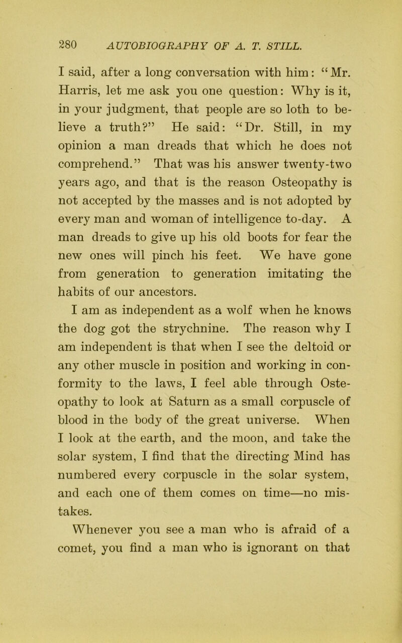 I said, after a long conversation with him: “Mr. Harris, let me ask you one question: Why is it, in your judgment, that people are so loth to be- lieve a truth?” He said: “Dr. Still, in my opinion a man dreads that which he does not comprehend.” That was his answer twenty-two years ago, and that is the reason Osteopathy is not accepted by the masses and is not adopted by every man and woman of intelligence to-day. A man dreads to give up his old boots for fear the new ones will pinch his feet. We have gone from generation to generation imitating the habits of our ancestors. I am as independent as a wolf when he knows the dog got the strychnine. The reason why I am independent is that when I see the deltoid or any other muscle in position and working in con- formity to the laws, I feel able through Oste- opathy to look at Saturn as a small corpuscle of blood in the body of the great universe. When I look at the earth, and the moon, and take the solar system, I find that the directing Mind has numbered every corpuscle in the solar system, and each one of them comes on time—no mis- takes. Whenever you see a man who is afraid of a comet, you find a man who is ignorant on that