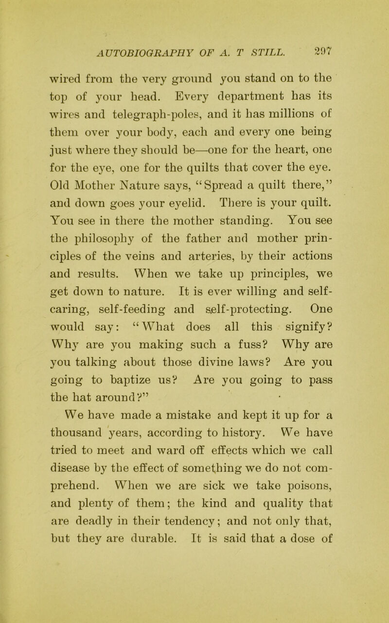 wired from the very ground you stand on to the top of your head. Every department has its wires and telegraph-poles, and it has millions of them over your body, each and every one being just where they should he—one for the heart, one for the e}^e, one for the quilts that cover the eye. Old Mother Nature says, “Spread a quilt there,” and down goes your eyelid. There is your quilt. You see in there the mother standing. You see the philosophy of the father and mother prin- ciples of the veins and arteries, by their actions and results. When we take up principles, we get down to nature. It is ever willing and self- caring, self-feeding and self-protecting. One would say: “What does all this signify? Why are you making such a fuss? Why are you talking about those divine laws? Are you going to baptize us? Are you going to pass the hat around?” We have made a mistake and kept it up for a thousand years, according to history. We have tried to meet and ward off effects which we call disease by the effect of something we do not com- prehend. When we are sick we take poisons, and plenty of them; the kind and quality that are deadly in their tendency; and not only that, but they are durable. It is said that a dose of