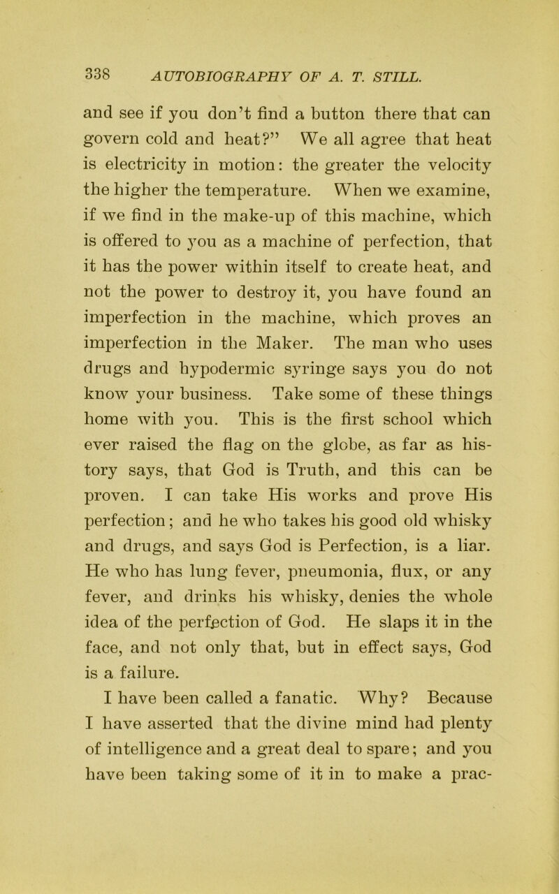 and see if you don’t find a button there that can govern cold and heat?” We all agree that heat is electricity in motion: the greater the velocity the higher the temperature. When we examine, if we find in the make-up of this machine, which is offered to }Tou as a machine of perfection, that it has the power within itself to create heat, and not the power to destroy it, you have found an imperfection in the machine, which proves an imperfection in the Maker. The man who uses drugs and hypodermic syringe says you do not know your business. Take some of these things home with you. This is the first school which ever raised the flag on the globe, as far as his- tory says, that God is Truth, and this can be proven. I can take His works and prove His perfection; and he who takes bis good old whisky and drugs, and says God is Perfection, is a liar. He who has lung fever, pneumonia, flux, or any fever, and drinks his whisky, denies the whole idea of the perfection of God. He slaps it in the face, and not only that, but in effect says, God is a failure. I have been called a fanatic. Why? Because I have asserted that the divine mind had plenty of intelligence and a great deal to spare; and you have been taking some of it in to make a prac-