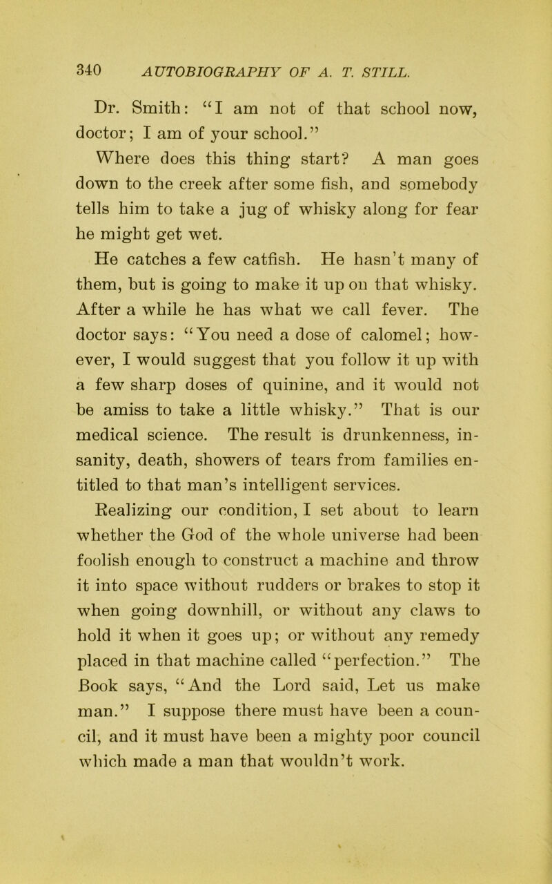 Dr. Smith: “I am not of that school now, doctor; I am of your school.” Where does this thing start? A man goes down to the creek after some fish, and somebody tells him to take a jug of whisky along for fear he might get wet. He catches a few catfish. He hasn’t many of them, but is going to make it up on that whisky. After a while he has what we call fever. The doctor says: “You need a dose of calomel; how- ever, I would suggest that you follow it up with a few sharp doses of quinine, and it wTould not be amiss to take a little whisky.” That is our medical science. The result is drunkenness, in- sanity, death, showers of tears from families en- titled to that man’s intelligent services. Realizing our condition, I set about to learn whether the God of the whole universe had been foolish enough to construct a machine and throw it into space without rudders or brakes to stop it when going downhill, or without any claws to hold it when it goes up; or without any remedy placed in that machine called “perfection.” The Book says, “And the Lord said, Let us make man.” I suppose there must have been a coun- cil, and it must have been a mighty poor council which made a man that wouldn’t work.