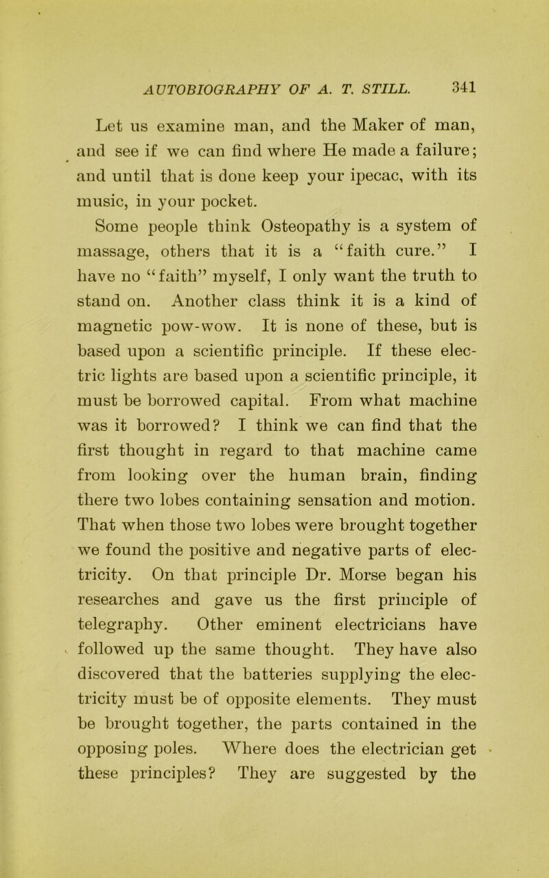 Let us examine man, and the Maker of man, and see if we can find where He made a failure; and until that is done keep your ipecac, with its music, in your pocket. Some people think Osteopathy is a system of massage, others that it is a “faith cure.” I have no “faith” myself, I only want the truth to stand on. Another class think it is a kind of magnetic pow-wow. It is none of these, but is based upon a scientific principle. If these elec- tric lights are based upon a scientific principle, it must be borrowed capital. From what machine was it borrowed? I think we can find that the first thought in regard to that machine came from looking over the human brain, finding there two lobes containing sensation and motion. That when those two lobes were brought together we found the positive and negative parts of elec- tricity. On that principle Dr. Morse began his researches and gave us the first principle of telegraphy. Other eminent electricians have followed up the same thought. They have also discovered that the batteries supplying the elec- tricity must be of opposite elements. They must be brought together, the parts contained in the opposing poles. Where does the electrician get • these principles? They are suggested by the