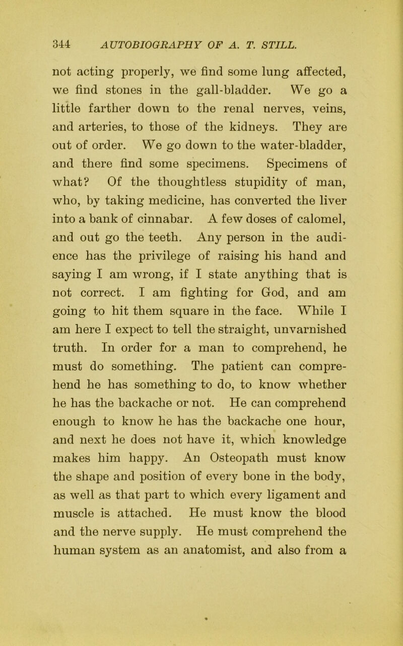 not acting properly, we find some lung affected, we find stones in the gall-bladder. We go a little farther down to the renal nerves, veins, and arteries, to those of the kidneys. They are out of order. We go down to the water-bladder, and there find some specimens. Specimens of what? Of the thoughtless stupidity of man, who, by taking medicine, has converted the liver into a bank of cinnabar. A few doses of calomel, and out go the teeth. Any person in the audi- ence has the privilege of raising his hand and saying I am wrong, if I state anything that is not correct. I am fighting for God, and am going to hit them square in the face. While I am here I expect to tell the straight, unvarnished truth. In order for a man to comprehend, he must do something. The patient can compre- hend he has something to do, to know whether he has the backache or not. He can comprehend enough to know he has the backache one hour, and next he does not have it, which knowledge makes him happy. An Osteopath must know the shape and position of every bone in the body, as well as that part to which every ligament and muscle is attached. He must know the blood and the nerve supply. He must comprehend the human system as an anatomist, and also from a