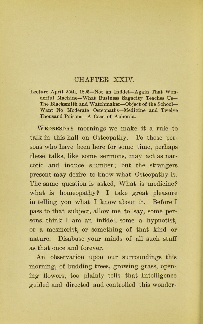 CHAPTER XXIV. Lecture April 25th, 1895—Not an Infidel—Again That Won- derful Machine—What Business Sagacity Teaches Us— The Blacksmith and Watchmaker—Object of the School— Want No Moderate Osteopaths—Medicine and Twelve Thousand Poisons—A Case of Aphonia. Wednesday mornings we make it a rule to talk in this hall on Osteopathy. To those per- sons who have been here for some time, perhaps these talks, like some sermons, may act as nar- cotic and induce slumber; but the strangers present may desire to know what Osteopathy is. The same question is asked, What is medicine? what is homeopathy? I take great pleasure in telling you what I know about it. Before I pass to that subject, allow me to say, some per- sons think I am an infidel, some a hypnotist, or a mesmerist, or something of that kind or nature. Disabuse your minds of all such stuff as that once and forever. An observation upon our surroundings this morning, of budding trees, growing grass, open- ing flowers, too plainly tells that Intelligence guided and directed and controlled this wonder-