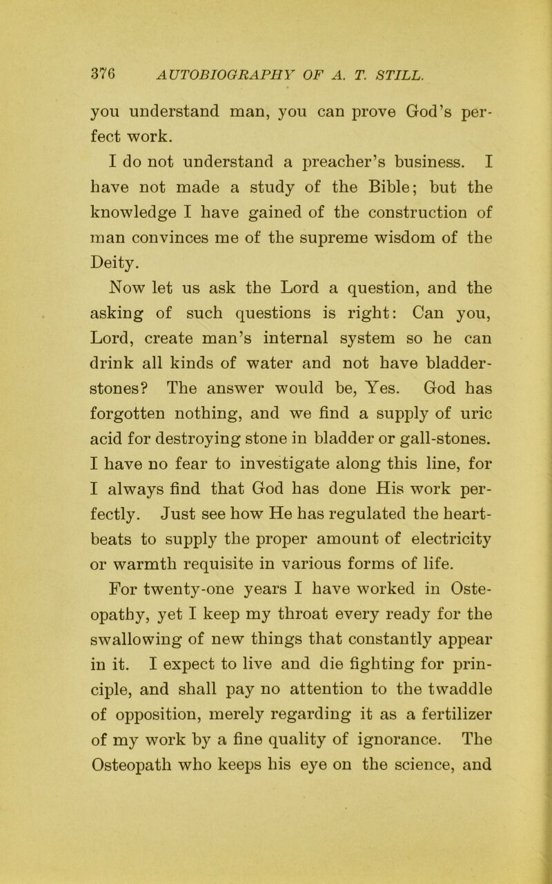 you understand man, you can prove God’s per- fect work. I do not understand a preacher’s business. I have not made a study of the Bible; but the knowledge I have gained of the construction of man convinces me of the supreme wisdom of the Deity. Now let us ask the Lord a question, and the asking of such questions is right: Can you, Lord, create man’s internal system so he can drink all kinds of water and not have bladder- stones? The answer would be, Yes. God has forgotten nothing, and we find a supply of uric acid for destroying stone in bladder or gall-stones. I have no fear to investigate along this line, for I always find that God has done His work per- fectly. Just see how He has regulated the heart- beats to supply the proper amount of electricity or warmth requisite in various forms of life. For twenty-one years I have worked in Oste- opathy, yet I keep my throat every ready for the swallowing of new things that constantly appear in it. I expect to live and die fighting for prin- ciple, and shall pay no attention to the twaddle of opposition, merely regarding it as a fertilizer of my work by a fine quality of ignorance. The Osteopath who keeps his eye on the science, and