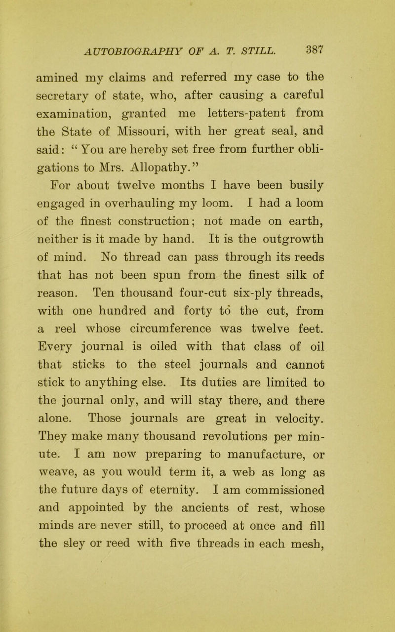 amined my claims and referred my case to the secretary of state, who, after causing a careful examination, granted me letters-patent from the State of Missouri, with her great seal, and said: “ You are hereby set free from further obli- gations to Mrs. Allopathy.” For about twelve months I have been busily engaged in overhauling my loom. I had a loom of the finest construction; not made on earth, neither is it made by hand. It is the outgrowth of mind. No thread can pass through its reeds that has not been spun from the finest silk of reason. Ten thousand four-cut six-ply threads, with one hundred and forty to the cut, from a reel whose circumference was twelve feet. Every journal is oiled with that class of oil that sticks to the steel journals and cannot stick to anything else. Its duties are limited to the journal only, and will stay there, and there alone. Those journals are great in velocity. They make many thousand revolutions per min- ute. I am now preparing to manufacture, or weave, as you would term it, a web as long as the future days of eternity. I am commissioned and appointed by the ancients of rest, whose minds are never still, to proceed at once and fill the sley or reed with five threads in each mesh,