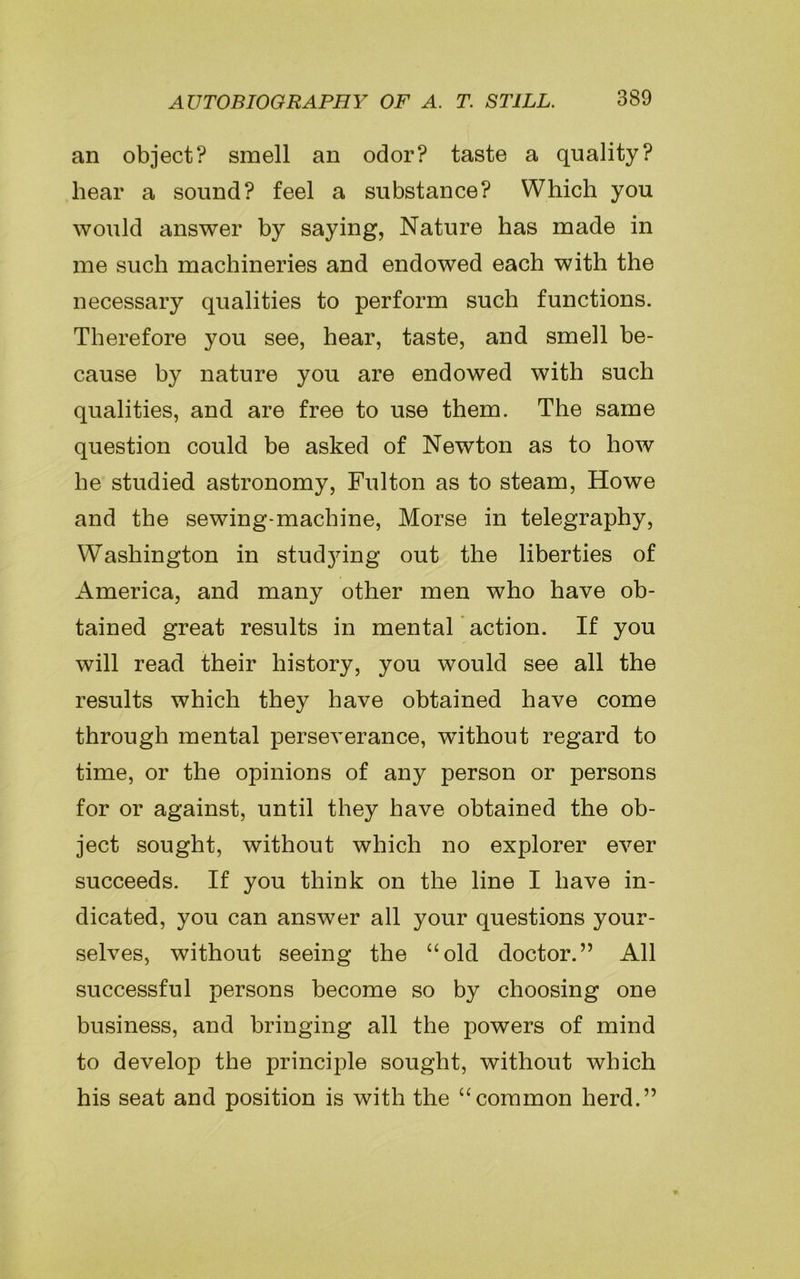 an object? smell an odor? taste a quality? hear a sound? feel a substance? Which you would answer by saying, Nature has made in me such machineries and endowed each with the necessary qualities to perform such functions. Therefore you see, hear, taste, and smell be- cause by nature you are endowed with such qualities, and are free to use them. The same question could be asked of Newton as to how be studied astronomy, Fulton as to steam, Howe and the sewing-machine, Morse in telegraphy, Washington in studjung out the liberties of America, and many other men who have ob- tained great results in mental action. If you will read their history, you would see all the results which they have obtained have come through mental perseverance, without regard to time, or the opinions of any person or persons for or against, until they have obtained the ob- ject sought, without which no explorer ever succeeds. If you think on the line I have in- dicated, you can answer all your questions your- selves, without seeing the “old doctor.” All successful persons become so by choosing one business, and bringing all the powers of mind to develop the principle sought, without which his seat and position is with the “common herd.”