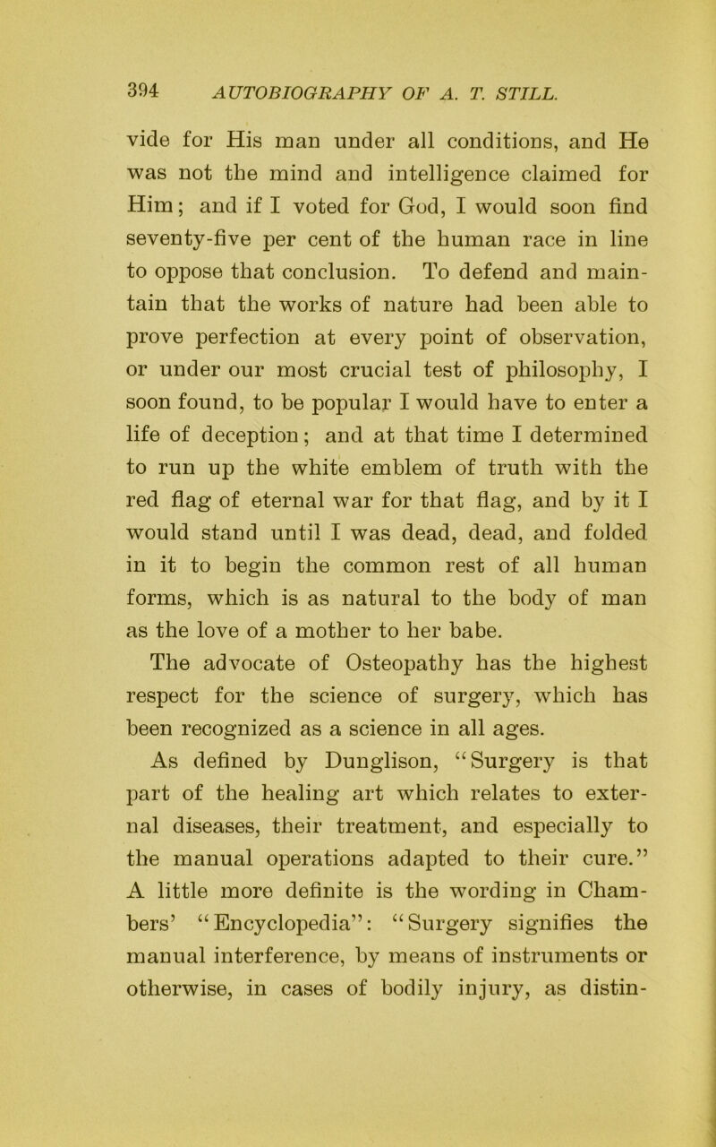 vide for His man under all conditions, and He was not the mind and intelligence claimed for Him; and if I voted for God, I would soon find seventy-five per cent of the human race in line to oppose that conclusion. To defend and main- tain that the works of nature had been able to prove perfection at every point of observation, or under our most crucial test of philosophy, I soon found, to be popular I would have to enter a life of deception; and at that time I determined to run up the white emblem of truth with the red flag of eternal war for that flag, and by it I would stand until I was dead, dead, and folded in it to begin the common rest of all human forms, which is as natural to the body of man as the love of a mother to her babe. The advocate of Osteopathy has the highest respect for the science of surgery, which has been recognized as a science in all ages. As defined by Dunglison, “Surgery is that part of the healing art which relates to exter- nal diseases, their treatment, and especially to the manual operations adapted to their cure.” A little more definite is the wording in Cham- bers’ “Encyclopedia”: “Surgery signifies the manual interference, by means of instruments or otherwise, in cases of bodily injury, as distin-