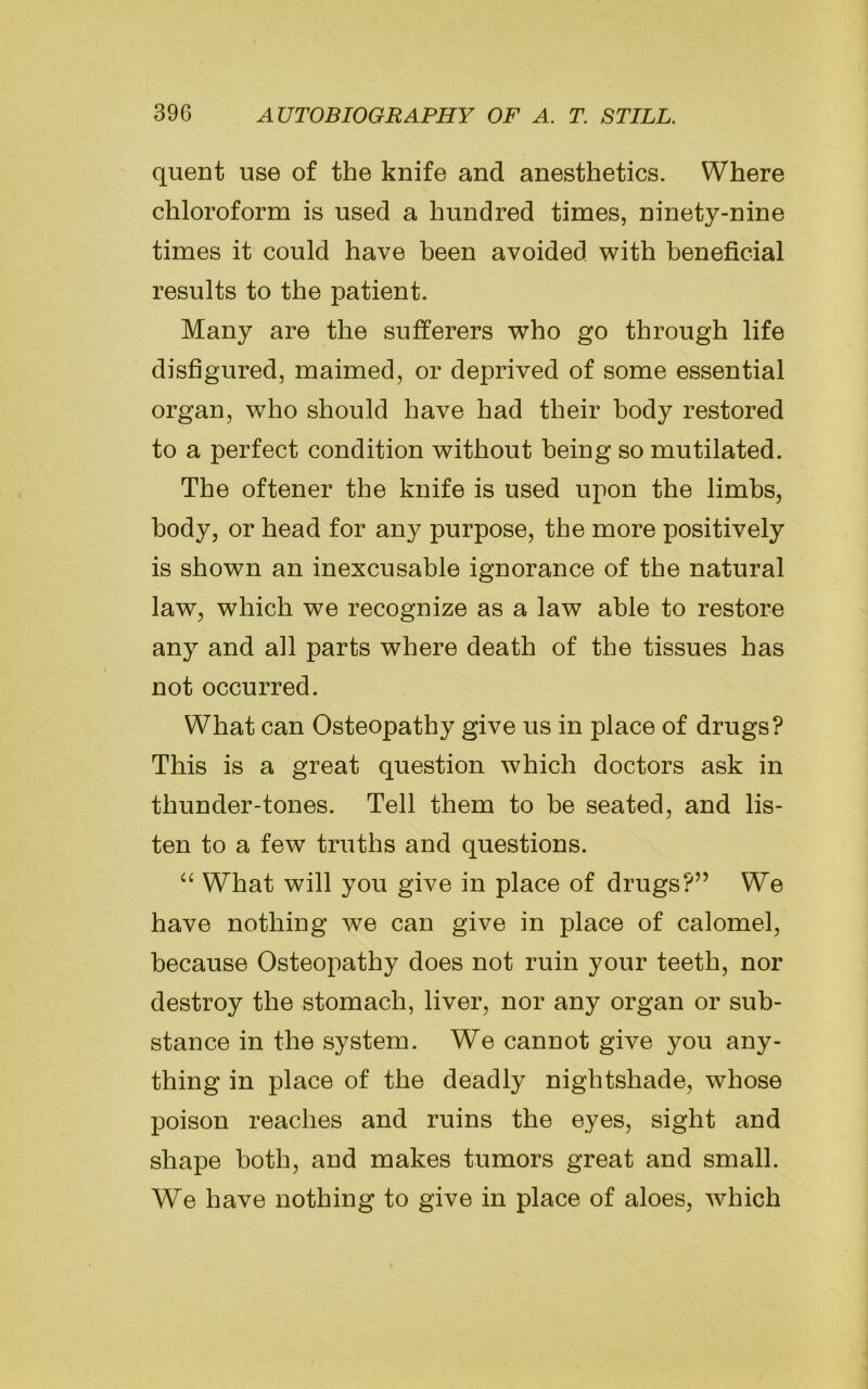 quent use of the knife and anesthetics. Where chloroform is used a hundred times, ninety-nine times it could have been avoided with beneficial results to the patient. Many are the sufferers who go through life disfigured, maimed, or deprived of some essential organ, who should have had their body restored to a perfect condition without being so mutilated. The oftener the knife is used upon the limbs, body, or head for any purpose, the more positively is shown an inexcusable ignorance of the natural law, which we recognize as a law able to restore any and all parts where death of the tissues has not occurred. What can Osteopathy give us in place of drugs? This is a great question which doctors ask in thunder-tones. Tell them to he seated, and lis- ten to a few truths and questions. “ What will you give in place of drugs?” We have nothing we can give in place of calomel, because Osteopathy does not ruin your teeth, nor destroy the stomach, liver, nor any organ or sub- stance in the system. We cannot give you any- thing in place of the deadly nightshade, whose poison reaches and ruins the eyes, sight and shape both, and makes tumors great and small. We have nothing to give in place of aloes, which