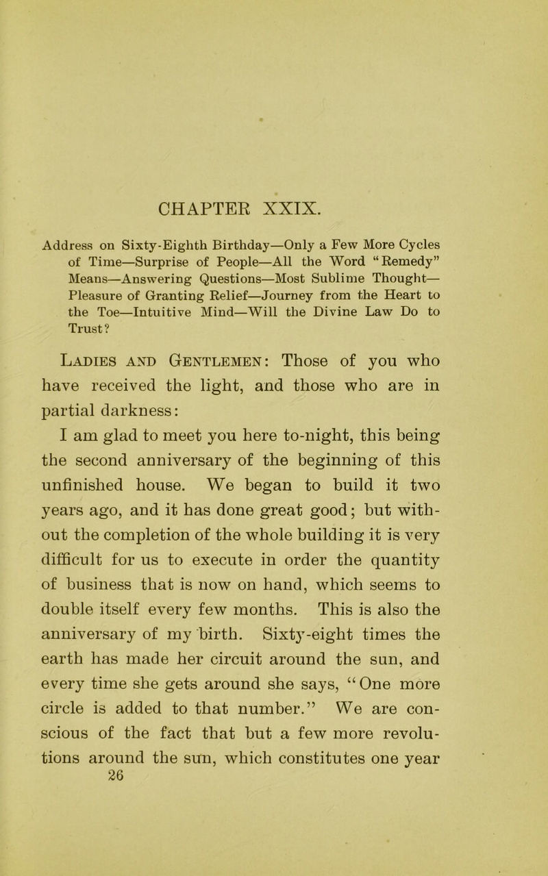 CHAPTER XXIX. Address on Sixty-Eighth Birthday—Only a Few More Cycles of Time—Surprise of People—All the Word “Remedy” Means—Answering Questions—Most Sublime Thought— Pleasure of Granting Relief—Journey from the Heart to the Toe—Intuitive Mind—Will the Divine Law Do to Trust ? Ladies and Gentlemen: Those of you who have received the light, and those who are in partial darkness: I am glad to meet you here to-night, this being the second anniversary of the beginning of this unfinished house. We began to build it two years ago, and it has done great good; but with- out the completion of the whole building it is very difficult for us to execute in order the quantity of business that is now on hand, which seems to double itself every few months. This is also the anniversary of my birth. Sixty-eight times the earth has made her circuit around the sun, and every time she gets around she says, “One more circle is added to that number.” We are con- scious of the fact that but a few more revolu- tions around the sun, which constitutes one year 26