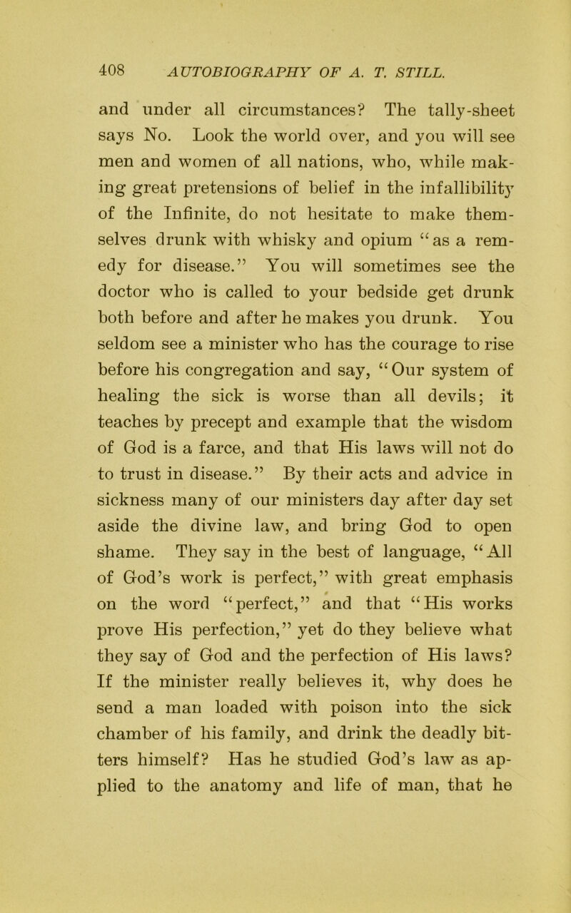 and under all circumstances? The tally-sheet says No. Look the world over, and you will see men and women of all nations, who, while mak- ing great pretensions of belief in the infallibility of the Infinite, do not hesitate to make them- selves drunk with whisky and opium “as a rem- edy for disease.” You will sometimes see the doctor who is called to your bedside get drunk both before and after he makes you drunk. You seldom see a minister who has the courage to rise before his congregation and say, “ Our system of healing the sick is worse than all devils; it teaches by precept and example that the wisdom of God is a farce, and that His laws will not do to trust in disease.” By their acts and advice in sickness many of our ministers day after day set aside the divine law, and bring God to open shame. They say in the best of language, “All of God’s work is perfect,” with great emphasis on the word “perfect,” and that “His works prove His perfection,” yet do they believe what they say of God and the perfection of His laws? If the minister really believes it, why does he send a man loaded with poison into the sick chamber of his family, and drink the deadly bit- ters himself? Has he studied God’s law as ap- plied to the anatomy and life of man, that he