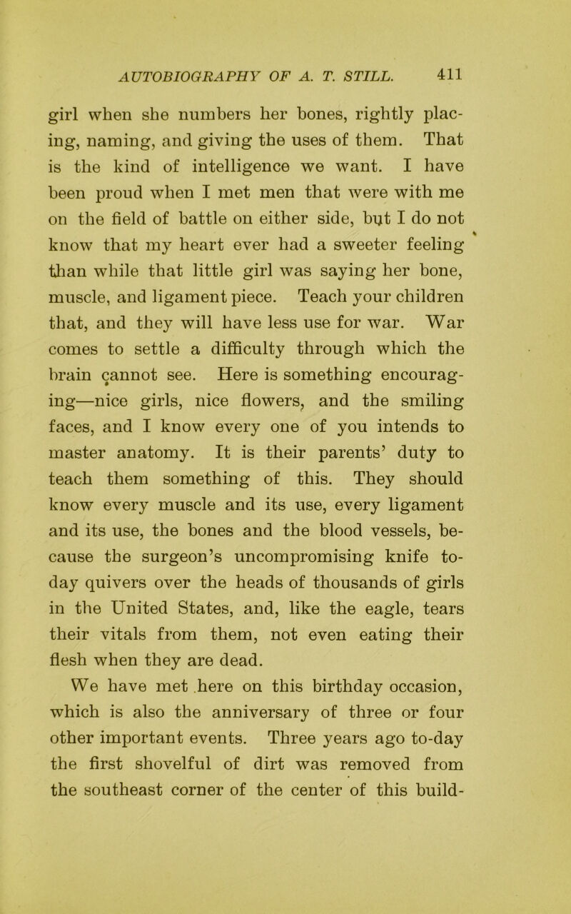 girl when she numbers her bones, rightly plac- ing, naming, and giving the uses of them. That is the kind of intelligence we want. I have been proud when I met men that were with me on the field of battle on either side, but I do not know that my heart ever had a sweeter feeling than while that little girl was saying her bone, muscle, and ligament piece. Teach your children that, and they will have less use for war. War comes to settle a difficulty through which the brain cannot see. Here is something encourag- ing—nice girls, nice flowers, and the smiling faces, and I know every one of you intends to master anatomy. It is their parents’ duty to teach them something of this. They should know every muscle and its use, every ligament and its use, the bones and the blood vessels, be- cause the surgeon’s uncompromising knife to- day quivers over the heads of thousands of girls in the United States, and, like the eagle, tears their vitals from them, not even eating their flesh when they are dead. We have met here on this birthday occasion, which is also the anniversary of three or four other important events. Three years ago to-day the first shovelful of dirt was removed from the southeast corner of the center of this build-