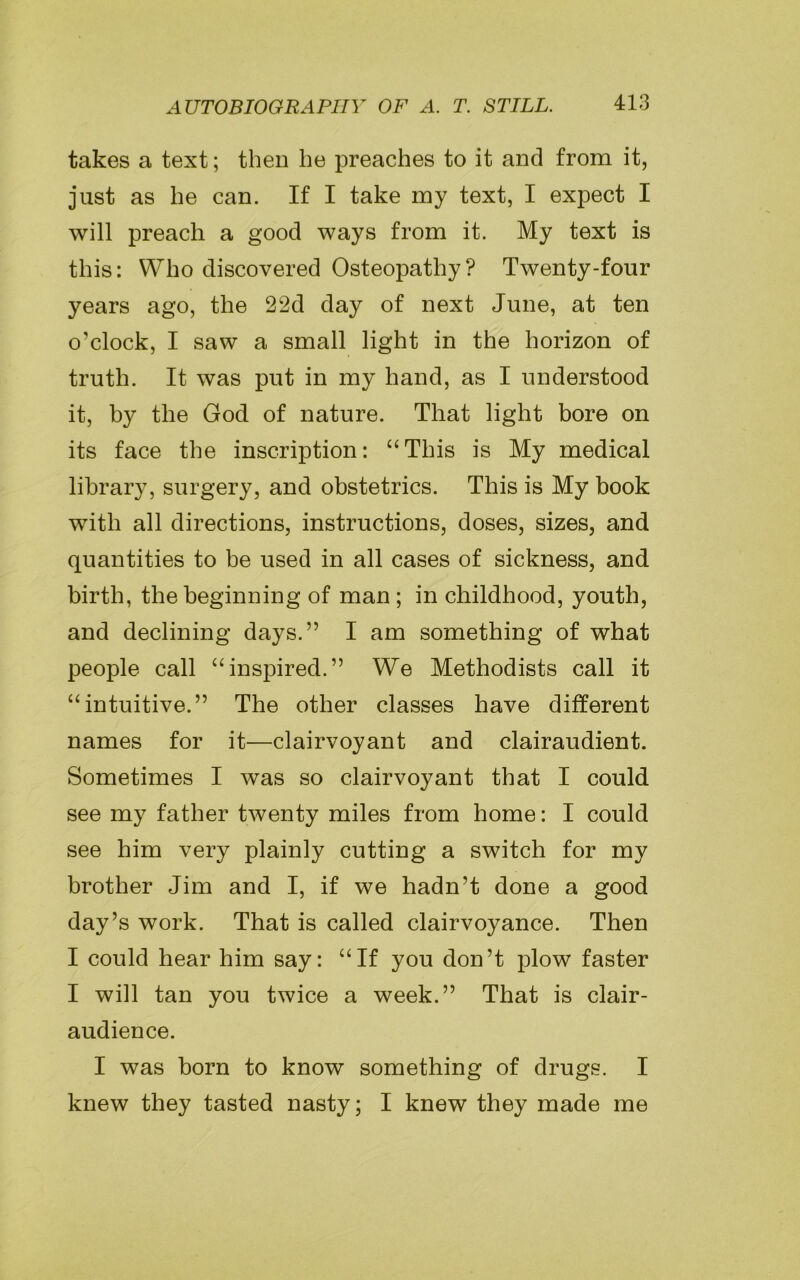 takes a text; then he preaches to it and from it, just as he can. If I take my text, I expect I will preach a good ways from it. My text is this: Who discovered Osteopathy? Twenty-four years ago, the 22d day of next June, at ten o’clock, I saw a small light in the horizon of truth. It was put in my hand, as I understood it, by the God of nature. That light bore on its face the inscription: “This is My medical library, surgery, and obstetrics. This is My book with all directions, instructions, doses, sizes, and quantities to be used in all cases of sickness, and birth, the beginning of man ; in childhood, youth, and declining days.” I am something of what people call “inspired.” We Methodists call it “intuitive.” The other classes have different names for it—clairvoyant and clairaudient. Sometimes I was so clairvoyant that I could see my father twenty miles from home: I could see him very plainly cutting a switch for my brother Jim and I, if we hadn’t done a good day’s work. That is called clairvoyance. Then I could hear him say: “If you don’t plow faster I will tan you twice a week.” That is clair- audience. I was born to know something of drugs. I knew they tasted nasty; I knew they made me