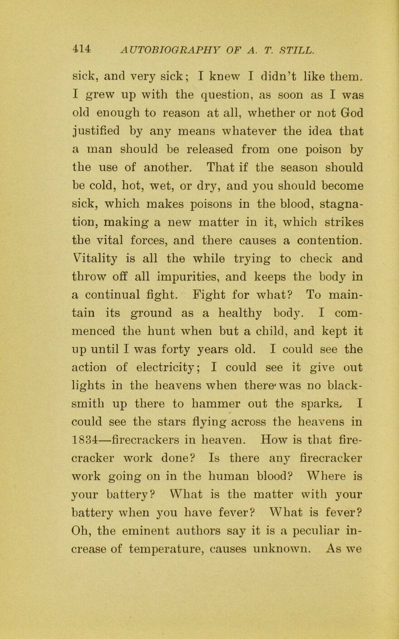 sick, and very sick; I knew I didn’t like them. I grew up with the question, as soon as I was old enough to reason at all, whether or not God justified by any means whatever the idea that a man should he released from one poison by the use of another. That if the season should be cold, hot, wet, or dry, and you should become sick, which makes poisons in the blood, stagna- tion, making a new matter in it, which strikes the vital forces, and there causes a contention. Vitality is all the while trying to check and throw off all impurities, and keeps the hod}r in a continual fight. Fight for what? To main- tain its ground as a healthy body. I com- menced the hunt when but a child, and kept it up until I was forty years old. I could see the action of electricity; I could see it give out lights in the heavens when there* was no black- smith up there to hammer out the sparks, I could see the stars flying across the heavens in 1834—firecrackers in heaven. How is that fire- cracker work done? Is there any firecracker work going on in the human blood? Where is your battery? What is the matter with your battery when you have fever? What is fever? Oh, the eminent authors say it is a peculiar in- crease of temperature, causes unknown. As we