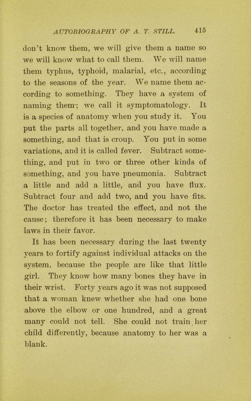 don’t know them, we will give them a name so we will know what to call them. We will name them typhus, typhoid, malarial, etc., according to the seasons of the year. We name them ac- cording to something. They have a system of naming them*; we call it symptomatology. It is a species of anatomy when you study it. You put the parts all together, and you have made a something, and that is croup. You put in some variations, and it is called fever. Subtract some- thing, and put in two or three other kinds of something, and you have pneumonia. Subtract a little and add a little, and you have flux. Subtract four and add two, and you have fits. The doctor has treated the effect, and not the cause; therefore it has been necessary to make laws in their favor. It has been necessary during the last twenty years to fortify against individual attacks on the system, because the people are like that little girl. They know how many bones they have in their wrist. Forty years ago it was not supposed that a woman knew whether she had one bone above the elbow or one hundred, and a great many could not tell. She could not train her child differently, because anatomy to her was a blank.