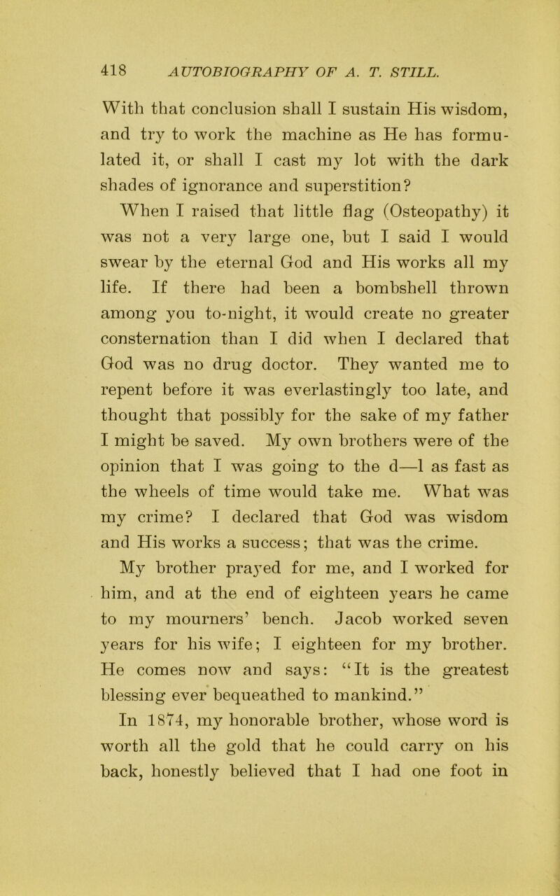 With that conclusion shall I sustain His wisdom, and try to work the machine as He has formu- lated it, or shall I cast my lot with the dark shades of ignorance and superstition? When I raised that little flag (Osteopathy) it was not a very large one, but I said I would swear by the eternal God and His works all my life. If there had been a bombshell throwrn among you to-night, it would create no greater consternation than I did when I declared that God was no drug doctor. They wanted me to repent before it was everlastingly too late, and thought that possibly for the sake of my father I might be saved. My own brothers were of the opinion that I was going to the d—1 as fast as the wheels of time would take me. What was my crime? I declared that God was wisdom and His works a success; that was the crime. My brother prayed for me, and I wTorked for him, and at the end of eighteen years he came to my mourners’ bench. Jacob worked seven years for his wife; I eighteen for my brother. He comes now and says: “It is the greatest blessing ever bequeathed to mankind.” In 1874, my honorable brother, whose word is worth all the gold that he could carry on his back, honestly believed that I had one foot in