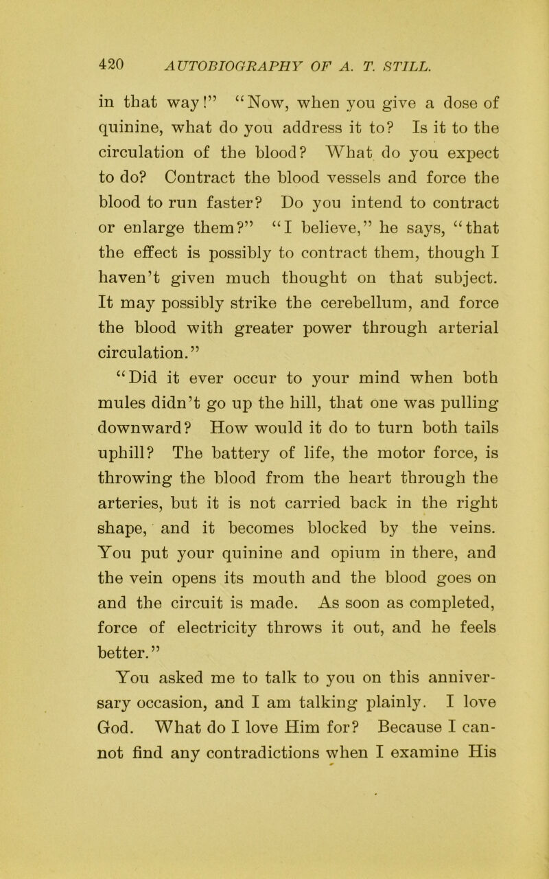 in that way!” “Now, when you give a close of quinine, what do you address it to? Is it to the circulation of the blood? What do you expect to do? Contract the blood vessels and force the blood to run faster? Do you intend to contract or enlarge them?” “I believe,” he says, “that the effect is possibly to contract them, though I haven’t given much thought on that subject. It may possibly strike the cerebellum, and force the blood with greater power through arterial circulation.” “Did it ever occur to your mind when both mules didn’t go up the hill, that one was pulling downward? How would it do to turn both tails uphill? The battery of life, the motor force, is throwing the blood from the heart through the arteries, but it is not carried back in the right shape, and it becomes blocked by the veins. You put your quinine and opium in there, and the vein opens its mouth and the blood goes on and the circuit is made. As soon as completed, force of electricity throws it out, and he feels better.” You asked me to talk to you on this anniver- sary occasion, and I am talking plainly. I love God. What do I love Him for? Because I can- not find any contradictions when I examine His