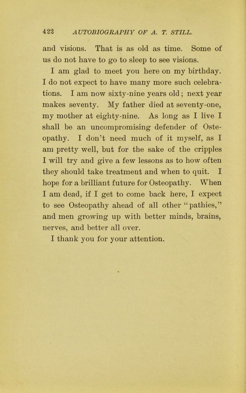 and visions. That is as old as time. Some of us do not have to go to sleep to see visions. I am glad to meet you here on my birthday. I do not expect to have many more such celebra- tions. I am now sixty-nine years old ; next year makes seventy. My father died at seventy-one, my mother at eighty-nine. As long as I live I shall be an uncompromising defender of Oste- opathy. I don’t need much of it myself, as I am prett}r well, but for the sake of the cripples I will try and give a few lessons as to how often they should take treatment and when to quit. I hope for a brilliant future for Osteopathy. When I am dead, if I get to come back here, I expect to see Osteopathy ahead of all other “pathies,” and men growing up with better minds, brains, nerves, and better all over. I thank you for your attention.