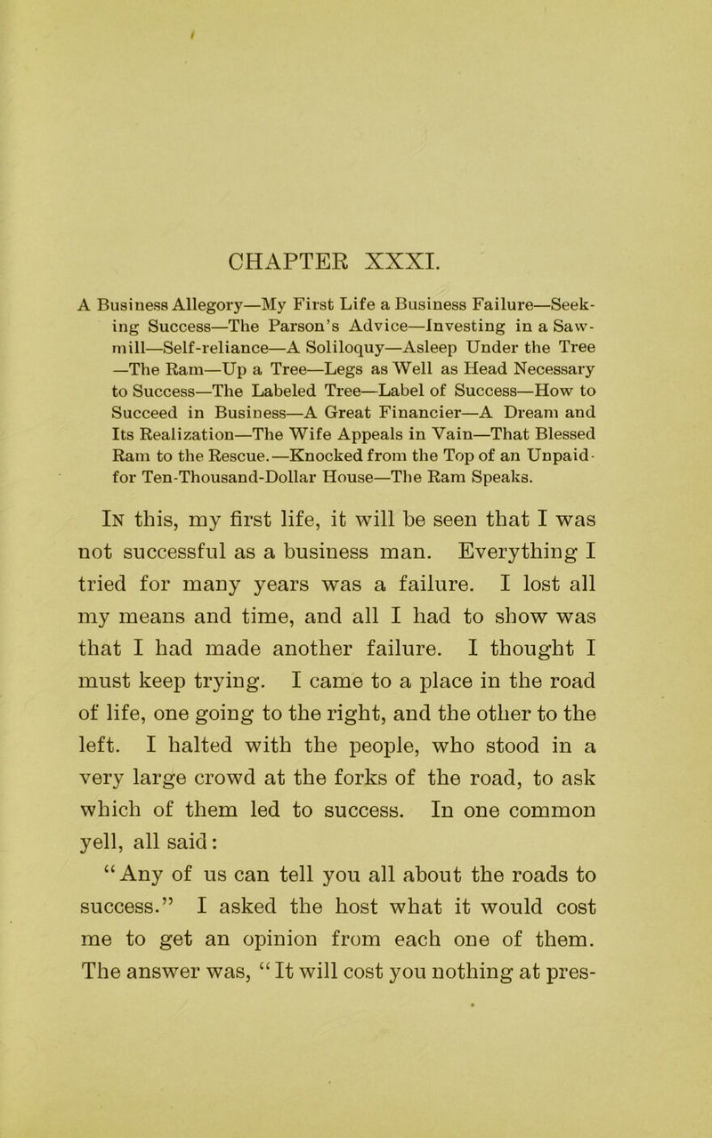 CHAPTER XXXI. A Business Allegory—My First Life a Business Failure—Seek- ing Success—The Parson’s Advice—Investing in a Saw- mill—Self-reliance—A Soliloquy—Asleep Under the Tree —The Ram—Up a Tree—Legs as Well as Head Necessary to Success—The Labeled Tree—Label of Success—How to Succeed in Business—A Great Financier—A Dream and Its Realization—The Wife Appeals in Vain—That Blessed Ram to the Rescue.—Knocked from the Top of an Unpaid- for Ten-Thousand-Dollar House—The Ram Speaks. In this, my first life, it will he seen that I was not successful as a business man. Everything I tried for many years was a failure. I lost all my means and time, and all I had to show was that I had made another failure. I thought I must keep trying. I came to a place in the road of life, one going to the right, and the other to the left. I halted with the people, who stood in a very large crowd at the forks of the road, to ask which of them led to success. In one common yell, all said: “Any of us can tell you all about the roads to success.” I asked the host what it would cost me to get an opinion from each one of them. The answer was, “ It will cost you nothing at pres-