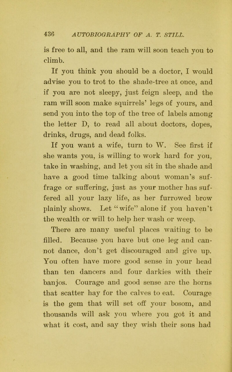 is free to all, and the ram will soon teach you to climb. If you think you should be a doctor, I would advise you to trot to the shade-tree at once, and if you are not sleepy, just feign sleep, and the ram will soon make squirrels’ legs of }Tours, and send you into the top of the tree of labels among the letter D, to read all about doctors, dopes, drinks, drugs, and dead folks. If you want a wife, turn to W. See first if she wants you, is willing to work hard for you, take in washing, and let you sit in the shade and have a good time talking about woman’s suf- frage or suffering, just as your mother has suf- fered all your lazy life, as her furrowed brow plainly shows. Let “wife” alone if you haven’t the wealth or will to help her wash or weep. There are many useful places waiting to be filled. Because you have but one leg and can- not dance, don't get discouraged and give up. You often have more good sense in your head than ten dancers and four darkies with their banjos. Courage and good sense are the horns that scatter hay for the calves to eat. Courage is the gem that will set off your bosom, and thousands will ask you where you got it and what it cost, and say they wish their sons had