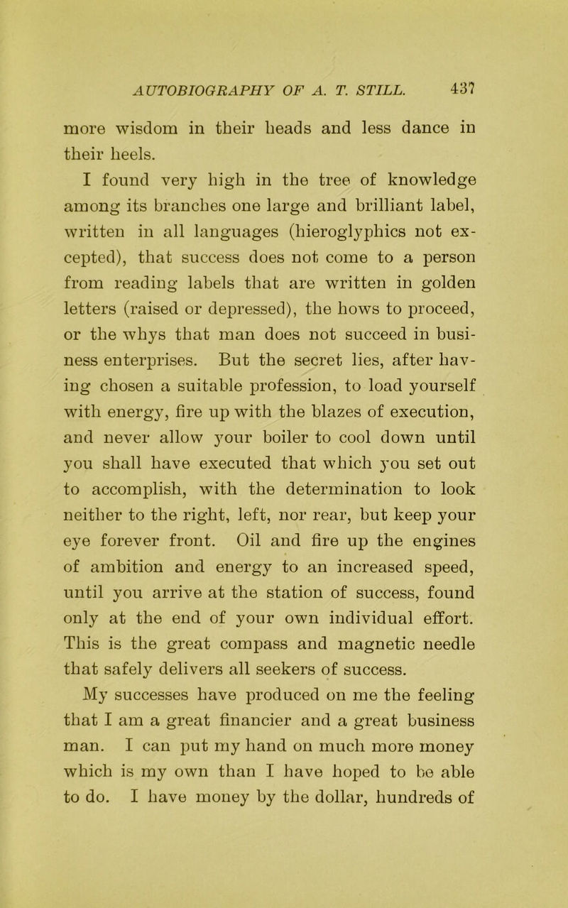 more wisdom in their heads and less dance in their heels. I found very high in the tree of knowledge among its branches one large and brilliant label, written in all languages (hieroglyphics not ex- cepted), that success does not come to a person from reading labels that are written in golden letters (raised or depressed), the hows to proceed, or the whys that man does not succeed in busi- ness enterprises. But the secret lies, after hav- ing chosen a suitable profession, to load yourself with energy, fire up with the blazes of execution, and never allow your boiler to cool down until you shall have executed that which you set out to accomplish, with the determination to look neither to the right, left, nor rear, but keep your eye forever front. Oil and fire up the engines of ambition and energy to an increased speed, until you arrive at the station of success, found only at the end of your own individual effort. This is the great compass and magnetic needle that safely delivers all seekers of success. My successes have produced on me the feeling that I am a great financier and a great business man. I can put my hand on much more money which is my own than I have hoped to be able to do. I have money by the dollar, hundreds of