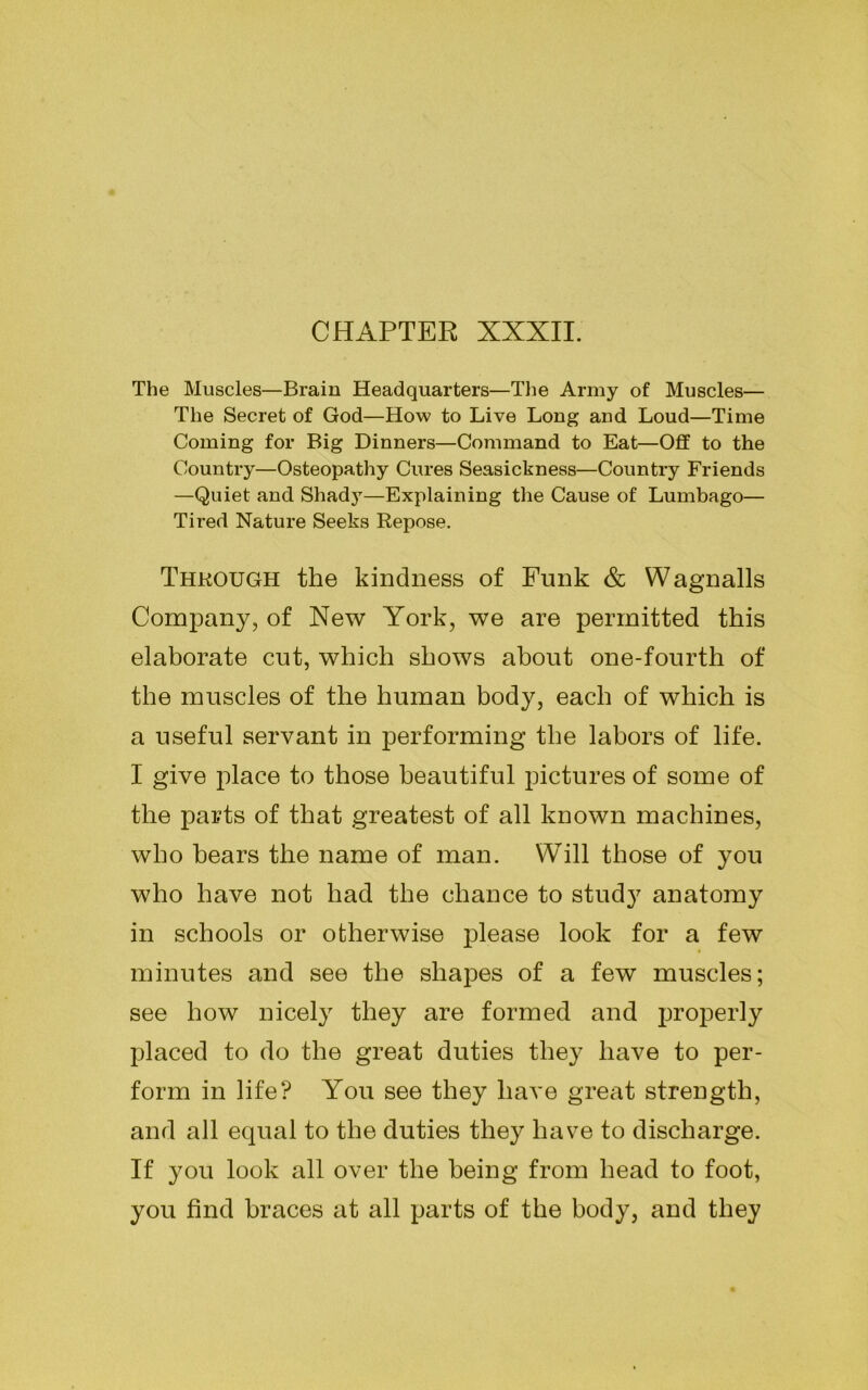 CHAPTER XXXII. The Muscles—Brain Headquarters—The Army of Muscles— The Secret of God—How to Live Long and Loud—Time Coming for Big Dinners—Command to Eat—Off to the Country—Osteopathy Cures Seasickness—Country Friends —Quiet and Shady—Explaining the Cause of Lumbago— Tired Nature Seeks Repose. Through the kindness of Funk & Wagnalls Company, of New York, we are permitted this elaborate cut, which shows about one-fourth of the muscles of the human body, each of which is a useful servant in performing the labors of life. I give place to those beautiful pictures of some of the parts of that greatest of all known machines, who bears the name of man. Will those of you who have not had the chance to study anatomy in schools or otherwise please look for a few minutes and see the shapes of a few muscles; see how nicely they are formed and properly placed to do the great duties they have to per- form in life? You see they have great strength, and all equal to the duties they have to discharge. If you look all over the being from head to foot, you find braces at all parts of the body, and they